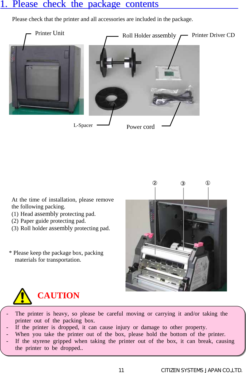   CITIZEN SYSTEMS JAPAN CO.,LTD. 1111..  PPlleeaassee  cchheecckk  tthhee  ppaacckkaaggee  ccoonntteennttss                           Please check that the printer and all accessories are included in the package.                                                    CAUTION -  The printer is heavy, so please be careful moving or carrying it and/or taking theprinter out of the packing box. -  If the printer is dropped, it can cause injury or damage to other property. -  When you take the printer out of the box, please hold the bottom of the printer. -  If the styrene gripped when taking the printer out of the box, it can break, causing  the printer to be dropped.. Printer Unit L-SpacerPower cordRoll Holder assembly Printer Driver CDAt the time of installation, please removethe following packing. (1) Head assembly protecting pad. (2) Paper guide protecting pad. (3) Roll holder assembly protecting pad.   * Please keep the package box, packing materials for transportation.  ②③①