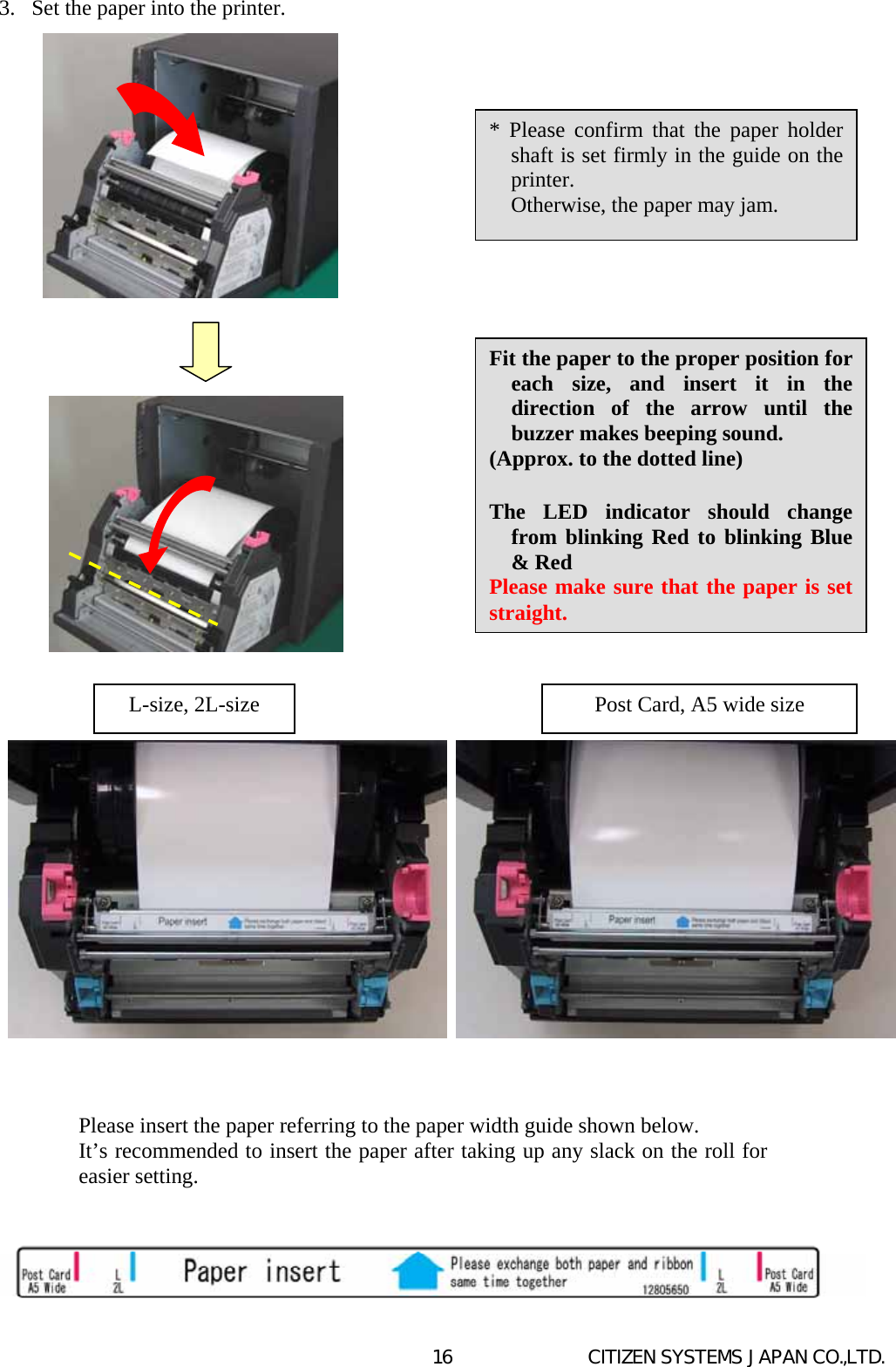   CITIZEN SYSTEMS JAPAN CO.,LTD. 163.  Set the paper into the printer.                                                      L-size, 2L-size  Post Card, A5 wide size * Please confirm that the paper holdershaft is set firmly in the guide on theprinter.     Otherwise, the paper may jam.   Fit the paper to the proper position for each size, and insert it in the direction of the arrow until the buzzer makes beeping sound. (Approx. to the dotted line)  The LED indicator should change from blinking Red to blinking Blue &amp; Red Please make sure that the paper is set straight. Please insert the paper referring to the paper width guide shown below.  It’s recommended to insert the paper after taking up any slack on the roll foreasier setting.  