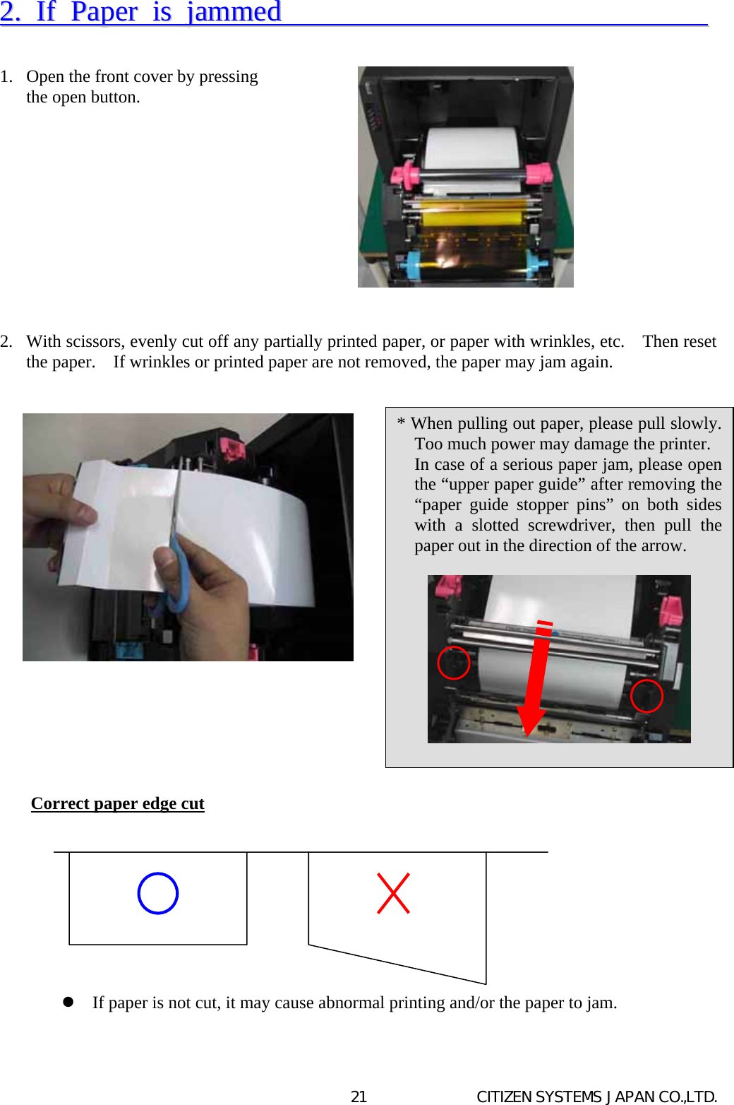   CITIZEN SYSTEMS JAPAN CO.,LTD. 2122..  IIff  PPaappeerr  iiss  jjaammmmeedd                                      1.  Open the front cover by pressing   the open button.            2.  With scissors, evenly cut off any partially printed paper, or paper with wrinkles, etc.    Then reset the paper.    If wrinkles or printed paper are not removed, the paper may jam again.                        Correct paper edge cut            If paper is not cut, it may cause abnormal printing and/or the paper to jam.   * When pulling out paper, please pull slowly. Too much power may damage the printer.  In case of a serious paper jam, please open the “upper paper guide” after removing the “paper guide stopper pins” on both sides with a slotted screwdriver, then pull the paper out in the direction of the arrow.    