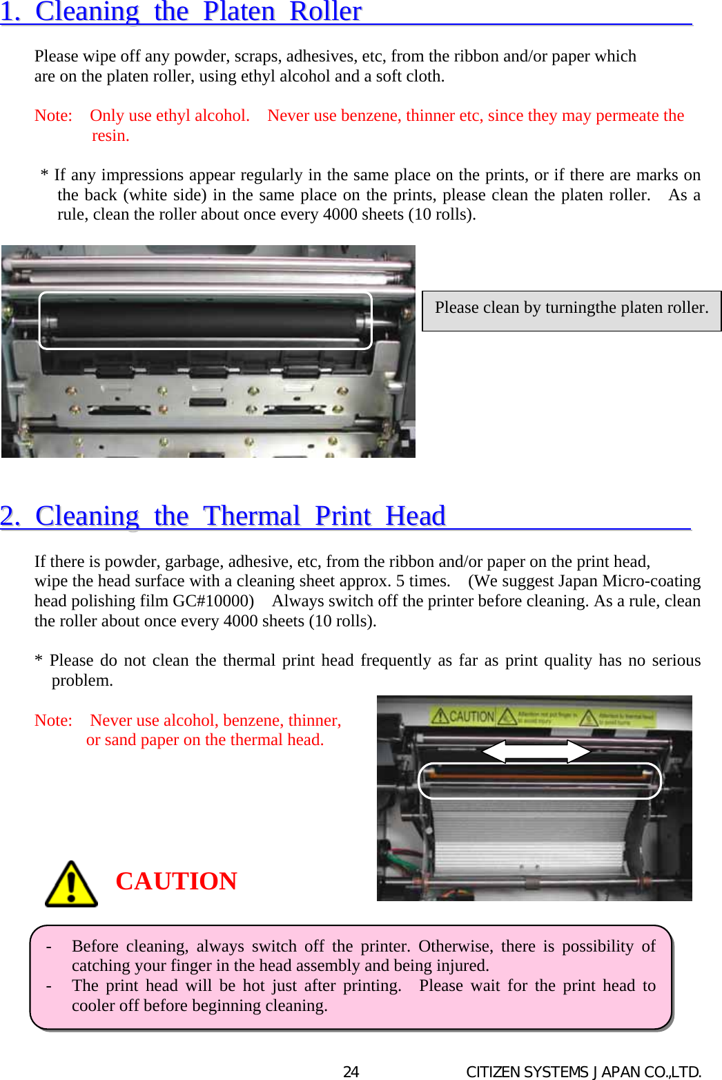   CITIZEN SYSTEMS JAPAN CO.,LTD. 2411..  CClleeaanniinngg  tthhee  PPllaatteenn  RRoolllleerr                                 Please wipe off any powder, scraps, adhesives, etc, from the ribbon and/or paper which   are on the platen roller, using ethyl alcohol and a soft cloth.  Note:    Only use ethyl alcohol.    Never use benzene, thinner etc, since they may permeate the   resin.  * If any impressions appear regularly in the same place on the prints, or if there are marks on the back (white side) in the same place on the prints, please clean the platen roller.   As a rule, clean the roller about once every 4000 sheets (10 rolls).               22..  CClleeaanniinngg  tthhee  TThheerrmmaall  PPrriinntt  HHeeaadd                         If there is powder, garbage, adhesive, etc, from the ribbon and/or paper on the print head,   wipe the head surface with a cleaning sheet approx. 5 times.    (We suggest Japan Micro-coating head polishing film GC#10000)    Always switch off the printer before cleaning. As a rule, clean the roller about once every 4000 sheets (10 rolls).  * Please do not clean the thermal print head frequently as far as print quality has no serious problem.  Note:    Never use alcohol, benzene, thinner,   or sand paper on the thermal head.                Please clean by turningthe platen roller.-  Before cleaning, always switch off the printer. Otherwise, there is possibility ofcatching your finger in the head assembly and being injured. -  The print head will be hot just after printing.  Please wait for the print head tocooler off before beginning cleaning.   CAUTION 