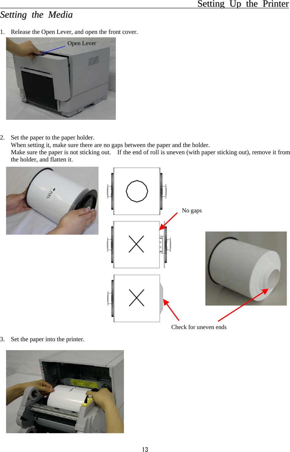  13                                                                                  SSeettttiinngg  UUpp  tthhee  PPrriinntteerr  SSeettttiinngg  tthhee  MMeeddiiaa   1.  Release the Open Lever, and open the front cover.             2.  Set the paper to the paper holder. When setting it, make sure there are no gaps between the paper and the holder. Make sure the paper is not sticking out.    If the end of roll is uneven (with paper sticking out), remove it from the holder, and flatten it.                      3.  Set the paper into the printer.            Open Lever No gapsCheck for uneven ends 