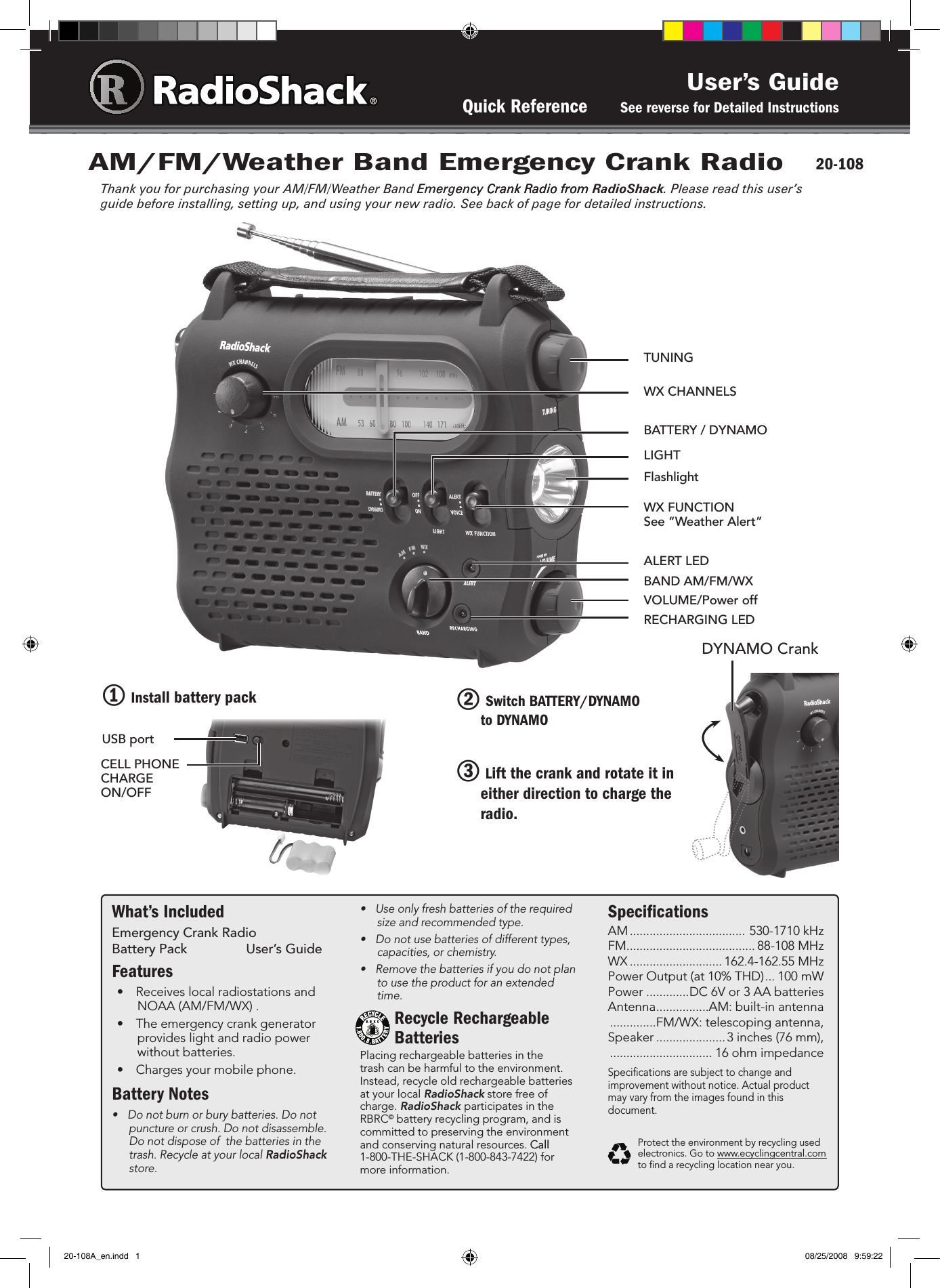 User’s GuideQuick Reference       See reverse for Detailed InstructionsWhat’s IncludedEmergency Crank Radio   Battery Pack  User’s GuideFeatures•  Receives local radiostations and NOAA (AM/FM/WX) . •  The emergency crank generator provides light and radio power without batteries. •  Charges your mobile phone. Battery Notes•  Do not burn or bury batteries. Do not puncture or crush. Do not disassemble. Do not dispose of  the batteries in the trash. Recycle at your local RadioShack store. •  Use only fresh batteries of the required size and recommended type.•  Do not use batteries of different types, capacities, or chemistry.•  Remove the batteries if you do not plan to use the product for an extended time.Recycle Rechargeable BatteriesPlacing rechargeable batteries in the trash can be harmful to the environment. Instead, recycle old rechargeable batteries at your local RadioShack store free of charge. RadioShack participates in the RBRC© battery recycling program, and is committed to preserving the environment and conserving natural resources. CallCall  1-800-THE-SHACK (1-800-843-7422) for more information.SpeciﬁcationsAM ................................... 530-1710 kHzFM ....................................... 88-108 MHzWX ............................ 162.4-162.55 MHzPower Output (at 10% THD) ... 100 mWPower .............DC 6V or 3 AA batteriesAntenna ................AM: built-in antenna  ..............FM/WX: telescoping antenna,Speaker ..................... 3 inches (76 mm),   ............................... 16 ohm impedanceSpeciﬁcations are subject to change and improvement without notice. Actual product may vary from the images found in this document.Protect the environment by recycling used electronics. Go to www.ecyclingcentral.com to ﬁnd a recycling location near you.AM/FM/Weather Band Emergency Crank RadioThank you for purchasing your AM/FM/Weather Band Emergency Crank Radio fromEmergency Crank Radio fromCrank Radio from RadioShack. Please read this user’s guide before installing, setting up, and using your new radio. See back of page for detailed instructions.20-108BATTERY / DYNAMOVOLUME/Power offTUNING WX FUNCTION See “Weather Alert”LIGHTWX CHANNELSBAND AM/FM/WXFlashlight2 Switch BATTERY/DYNAMO                to DYNAMO 3 Lift the crank and rotate it in either direction to charge the radio.RECHARGING LEDALERT LED1 Install battery packUSB portCELL PHONE CHARGE ON/OFFDYNAMO Crank20-108A_en.indd   1 08/25/2008   9:59:22