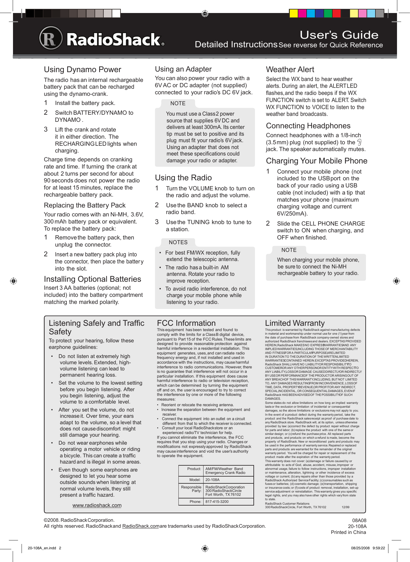 User’s GuideDetailed Instructions     See reverse for Quick Reference©2008. RadioShack Corporation.   All rights reserved. RadioShack and RadioShack.com are trademarks used by RadioShack Corporation.08A08 20-108APrinted in ChinaUsing Dynamo PowerThe radio has an internal rechargeable battery pack that can be recharged using the dynamo-crank.1  Install the battery pack.2  Switch BATTERY/DYNAMO to DYNAMO .3  Lift the crank and rotate it in either direction.  The RECHARGING LED lights when charging.Charge time depends on cranking rate and time. If turning  the crank at about 2 turns per second for about  90 seconds does not power the radio for at least 15 minutes, replace the rechargeable battery pack.Replacing the Battery PackYour radio comes with an Ni-MH, 3.6V, 300 mAh battery pack or equivalent. To replace the battery pack:1  Remove the battery pack, then unplug  the connector.2 Insert a new battery pack plug into the connector, then place the battery into the slot.Installing Optional BatteriesInsert 3 AA batteries (optional; not included) into the battery compartment  matching the marked polarity.Using an AdapterYou can also power your radio with a 6V AC or DC adapter (not supplied) connected to your radio’s DC 6V jack.  You must use a Class 2 power source that supplies 6V DC and delivers at least 300mA. Its center tip  must be set to positive and its plug  must ﬁt your radio’s 6V jack. Using an adapter that does not meet these speciﬁcations could damage your radio or adapter.NOTE Using the Radio1  Turn the VOLUME knob to turn on the radio and adjust the volume.2  Use the BAND knob to select a radio band.3  Use the TUNING knob to tune to a station.•  For best FM/WX reception, fully extend the telescopic antenna.•  The radio has a built-in  AM antenna. Rotate your radio to improve reception.•  To  avoid radio interference, do not charge your mobile  phone while listening to your radio.NOTES Weather AlertSelect the WX band to hear weather alerts. During an alert, the ALERT LED ﬂashes, and the radio beeps if the WX FUNCTION switch is set to ALERT. Switch WX FUNCTION to VOICE to listen to the weather band broadcasts.Connecting HeadphonesConnect headphones with a 1/8-inch (3.5 mm) plug (not supplied) to the jack. The speaker automatically mutes.Charging Your Mobile Phone1  Connect your mobile  phone (not included  to the USB port  on the back of your radio using a USB cable (not included) with a tip  that matches your phone (maximum charging voltage and current 6V/250mA).2  Slide the CELL PHONE CHARGE switch to ON  when charging, and OFF when ﬁnished.  When charging your mobile  phone, be sure to connect the Ni-MH  rechargeable battery to your radio.NOTE Listening Safely and Trafﬁc SafetyTo protect  your hearing, follow these earphone guidelines:•  Do  not listen at extremely high volume levels. Extended, high-volume listening can lead to permanent hearing loss. •  Set the volume to the lowest setting  before you begin listening. After you begin listening, adjust the volume to a comfortable  level.•  After  you set the volume, do not increase it. Over time, your ears adapt to the volume, so a level that does not cause discomfort  might  still damage your hearing.•  Do  not wear earphones while operating  a motor  vehicle or riding  a bicycle. This can create a trafﬁc hazard and is illegal in some areas.•  Even though  some earphones are designed to let you hear some outside sounds when listening at normal volume levels, they still present a trafﬁc hazard.www.radioshack.comFCC InformationThis equipment  has been tested and found to comply with the limits for a Class B digital  device, pursuant to Part 15 of the FCC Rules. These limits are designed to provide reasonable protection  against harmful interference in a residential installation. This equipment  generates, uses, and can radiate radio frequency energy and, if not installed and used in accordance with the instructions, may cause harmful interference to radio communications. However, there is no guarantee that interference will not occur in a particular installation. If this equipment  does cause harmful interference to radio or television reception,  which can be determined  by turning the equipment  off and on, the user is encouraged to try to correct the interference by one or more of the following  measures:•  Reorient or relocate the receiving antenna.•  Increase the separation between the equipment  and receiver. •   Connect the equipment  into an outlet  on a circuit different  from that to which the receiver is connected. •   Consult your local RadioShack store or an experienced radio/TV technician for help.If you cannot eliminate the interference, the FCC requires that you stop using your radio. Changes or modiﬁcations  not expressly approved by RadioShack may cause interference and void the user’s authority to operate the equipment.Limited WarrantyThis product  is warranted by RadioShack against manufacturing defects in material and workmanship under normal use for one (1) year from the date of purchase from RadioShack company-owned stores and authorized RadioShack franchisees and dealers. EXCEPT AS PROVIDED HEREIN, RadioShack MAKES NO EXPRESS WARRANTIES AND ANY IMPLIED WARRANTIES, INCLUDING THOSE OF MERCHANTABILITY AND FITNESS FOR A PARTICULAR PURPOSE, ARE LIMITED IN DURATION TO THE DURATION OF THE WRITTEN LIMITED WARRANTIES CONTAINED HEREIN. EXCEPT AS PROVIDED HEREIN, RadioShack SHALL HAVE NO LIABILITY OR RESPONSIBILITY TO CUSTOMER OR ANY OTHER PERSON OR ENTITY WITH RESPECT TO ANY LIABILITY, LOSS OR DAMAGE CAUSED DIRECTLY OR INDIRECTLY BY USE OR PERFORMANCE OF THE PRODUCT OR ARISING OUT OF ANY BREACH OF THIS WARRANTY, INCLUDING, BUT NOT LIMITED TO, ANY DAMAGES RESULTING FROM INCONVENIENCE, LOSS OF TIME, DATA, PROPERTY, REVENUE, OR PROFIT OR ANY INDIRECT, SPECIAL, INCIDENTAL, OR CONSEQUENTIAL DAMAGES, EVEN IF RadioShack HAS BEEN ADVISED OF THE POSSIBILITY OF SUCH DAMAGES.Some states do  not allow limitations  on how long an implied  warranty lasts or the exclusion or limitation  of incidental  or consequential damages, so the above limitations or exclusions may not apply to you.In the event of a product  defect during the warranty period, take the product  and the RadioShack sales receipt as proof  of purchase date to any RadioShack store. RadioShack will, at its option,  unless otherwise provided  by law: (a) correct the defect by product  repair without  charge for parts and labor; (b) replace the product  with one of the same or similar design; or (c) refund the purchase price. All replaced parts and products, and products on which a refund is made, become the property  of RadioShack. New or reconditioned  parts and products may be used in the performance of warranty service. Repaired or replaced parts and products are warranted for the remainder of the original warranty period. You will be charged for repair or replacement of the product  made after the expiration of the warranty period.This warranty does not cover: (a) damage or failure caused by or attributable  to acts of God, abuse, accident, misuse, improper  or abnormal usage, failure to follow  instructions, improper  installation or maintenance, alteration, lightning  or other  incidence of excess voltage or current; (b) any repairs other than those provided  by a RadioShack Authorized Service Facility; (c) consumables such as fuses or batteries; (d) cosmetic damage; (e) transportation,  shipping  or insurance costs; or (f) costs of product  removal, installation, set-up service adjustment or reinstallation. This warranty gives you speciﬁc legal rights, and you may also have other rights which vary from state to state.RadioShack Customer Relations 300 RadioShack Circle, Fort Worth, TX 76102                    12/99Product: AM/FM/Weather  Band Emergency Crank Radio Model: 20-108AResponsible Party:RadioShack Corporation  300 RadioShack Circle Fort Worth, TX 76102Phone: 817-415-320020-108A_en.indd   2 08/25/2008   9:59:22