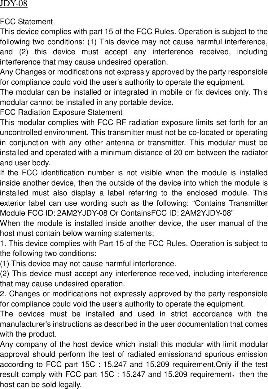 JDY-08                         FCC Statement This device complies with part 15 of the FCC Rules. Operation is subject to the following two conditions: (1) This device may not cause harmful interference, and  (2)  this  device  must  accept  any  interference  received,  including interference that may cause undesired operation. Any Changes or modifications not expressly approved by the party responsible for compliance could void the user&apos;s authority to operate the equipment. The modular can be installed or integrated in mobile or fix devices only. This modular cannot be installed in any portable device. FCC Radiation Exposure Statement This modular complies with FCC RF radiation exposure limits set forth for an uncontrolled environment. This transmitter must not be co-located or operating in  conjunction  with any  other  antenna  or  transmitter.  This  modular  must  be installed and operated with a minimum distance of 20 cm between the radiator and user body.   If  the  FCC  identification  number  is not  visible  when  the  module  is  installed inside another device, then the outside of the device into which the module is installed  must  also  display  a  label  referring  to  the  enclosed  module.  This exterior  label  can  use  wording  such  as  the  following:  “Contains  Transmitter Module FCC ID: 2AM2YJDY-08 Or ContainsFCC ID: 2AM2YJDY-08” When the module is installed inside another device, the user manual of the host must contain below warning statements; 1. This device complies with Part 15 of the FCC Rules. Operation is subject to the following two conditions: (1) This device may not cause harmful interference. (2) This device must accept any interference received, including interference that may cause undesired operation. 2. Changes or modifications not expressly approved by the party responsible for compliance could void the user&apos;s authority to operate the equipment. The  devices  must  be  installed  and  used  in  strict  accordance  with  the manufacturer&apos;s instructions as described in the user documentation that comes with the product. Any company of the host device which install this modular with limit modular approval should perform the test of radiated emissionand spurious emission according to FCC part 15C : 15.247 and 15.209 requirement,Only if the test result comply with FCC part 15C : 15.247 and 15.209 requirement，then the host can be sold legally.        