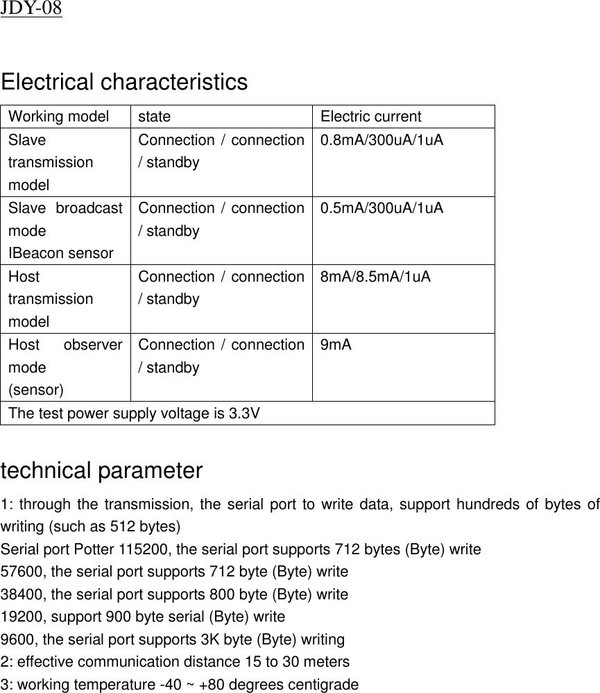 JDY-08                          Electrical characteristics Working model state Electric current Slave transmission model Connection / connection / standby 0.8mA/300uA/1uA Slave  broadcast mode IBeacon sensor Connection / connection / standby 0.5mA/300uA/1uA Host transmission model Connection / connection / standby 8mA/8.5mA/1uA Host  observer mode (sensor) Connection / connection / standby 9mA The test power supply voltage is 3.3V  technical parameter 1: through the transmission, the serial port to write data, support hundreds of bytes of writing (such as 512 bytes) Serial port Potter 115200, the serial port supports 712 bytes (Byte) write 57600, the serial port supports 712 byte (Byte) write 38400, the serial port supports 800 byte (Byte) write 19200, support 900 byte serial (Byte) write 9600, the serial port supports 3K byte (Byte) writing 2: effective communication distance 15 to 30 meters 3: working temperature -40 ~ +80 degrees centigrade  