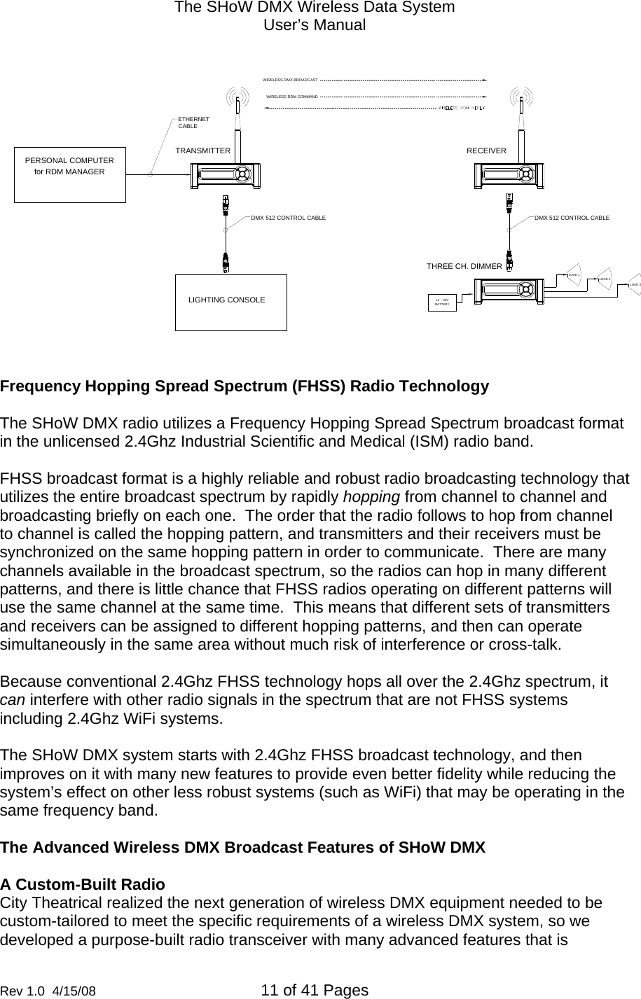 The SHoW DMX Wireless Data System User&rsquo;s Manual  Rev 1.0  4/15/08  11 of 41 Pages        RECEIVERDMX 512 CONTROL CABLE12 ~ 24VLOAD 1BATTERYTHREE CH. DIMMERLOAD 2LOAD 3WIRELESS RDM COMMANDWIRELESS DMX BROADCASTPERSONAL COMPUTERETHERNETCABLEfor RDM MANAGERLIGHTING CONSOLEDMX 512 CONTROL CABLETRANSMITTER  Frequency Hopping Spread Spectrum (FHSS) Radio Technology  The SHoW DMX radio utilizes a Frequency Hopping Spread Spectrum broadcast format in the unlicensed 2.4Ghz Industrial Scientific and Medical (ISM) radio band.  FHSS broadcast format is a highly reliable and robust radio broadcasting technology that utilizes the entire broadcast spectrum by rapidly hopping from channel to channel and broadcasting briefly on each one.  The order that the radio follows to hop from channel to channel is called the hopping pattern, and transmitters and their receivers must be synchronized on the same hopping pattern in order to communicate.  There are many channels available in the broadcast spectrum, so the radios can hop in many different patterns, and there is little chance that FHSS radios operating on different patterns will use the same channel at the same time.  This means that different sets of transmitters and receivers can be assigned to different hopping patterns, and then can operate simultaneously in the same area without much risk of interference or cross-talk.    Because conventional 2.4Ghz FHSS technology hops all over the 2.4Ghz spectrum, it can interfere with other radio signals in the spectrum that are not FHSS systems including 2.4Ghz WiFi systems.    The SHoW DMX system starts with 2.4Ghz FHSS broadcast technology, and then improves on it with many new features to provide even better fidelity while reducing the system&rsquo;s effect on other less robust systems (such as WiFi) that may be operating in the same frequency band.    The Advanced Wireless DMX Broadcast Features of SHoW DMX  A Custom-Built Radio  City Theatrical realized the next generation of wireless DMX equipment needed to be custom-tailored to meet the specific requirements of a wireless DMX system, so we developed a purpose-built radio transceiver with many advanced features that is 