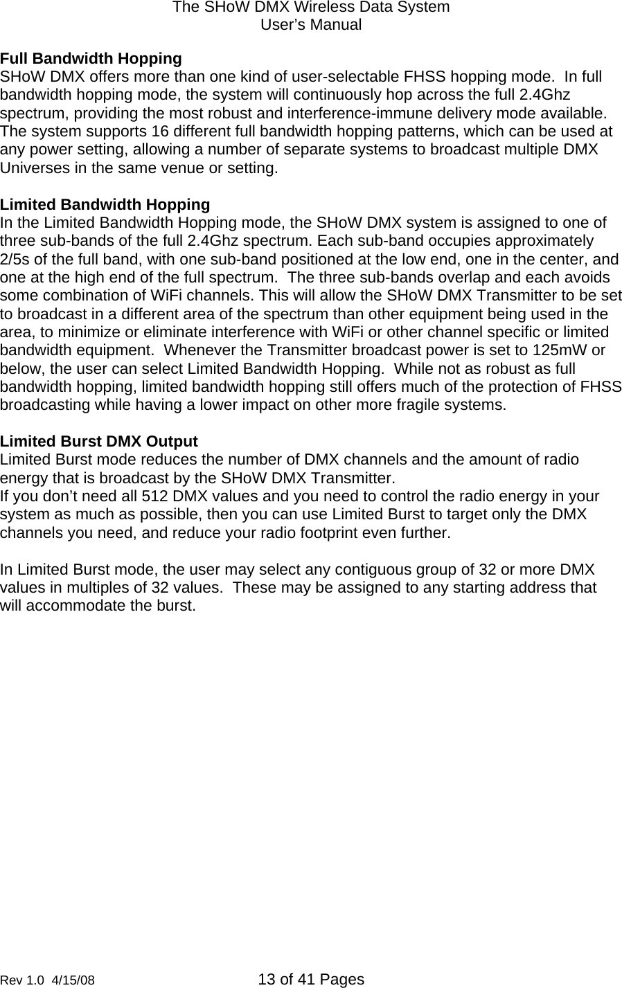 The SHoW DMX Wireless Data System User&rsquo;s Manual  Rev 1.0  4/15/08  13 of 41 Pages        Full Bandwidth Hopping SHoW DMX offers more than one kind of user-selectable FHSS hopping mode.  In full bandwidth hopping mode, the system will continuously hop across the full 2.4Ghz spectrum, providing the most robust and interference-immune delivery mode available.  The system supports 16 different full bandwidth hopping patterns, which can be used at any power setting, allowing a number of separate systems to broadcast multiple DMX Universes in the same venue or setting.   Limited Bandwidth Hopping In the Limited Bandwidth Hopping mode, the SHoW DMX system is assigned to one of three sub-bands of the full 2.4Ghz spectrum. Each sub-band occupies approximately 2/5s of the full band, with one sub-band positioned at the low end, one in the center, and one at the high end of the full spectrum.  The three sub-bands overlap and each avoids some combination of WiFi channels. This will allow the SHoW DMX Transmitter to be set to broadcast in a different area of the spectrum than other equipment being used in the area, to minimize or eliminate interference with WiFi or other channel specific or limited bandwidth equipment.  Whenever the Transmitter broadcast power is set to 125mW or below, the user can select Limited Bandwidth Hopping.  While not as robust as full bandwidth hopping, limited bandwidth hopping still offers much of the protection of FHSS broadcasting while having a lower impact on other more fragile systems.  Limited Burst DMX Output   Limited Burst mode reduces the number of DMX channels and the amount of radio energy that is broadcast by the SHoW DMX Transmitter.  If you don&rsquo;t need all 512 DMX values and you need to control the radio energy in your system as much as possible, then you can use Limited Burst to target only the DMX channels you need, and reduce your radio footprint even further.  In Limited Burst mode, the user may select any contiguous group of 32 or more DMX values in multiples of 32 values.  These may be assigned to any starting address that will accommodate the burst.    