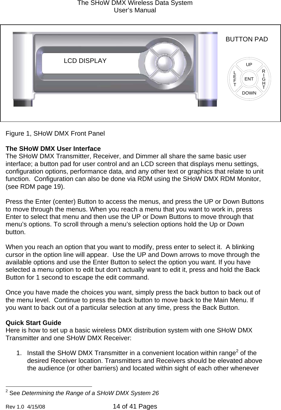 The SHoW DMX Wireless Data System User&rsquo;s Manual  Rev 1.0  4/15/08  14 of 41 Pages         Figure 1, SHoW DMX Front Panel  The SHoW DMX User Interface The SHoW DMX Transmitter, Receiver, and Dimmer all share the same basic user interface; a button pad for user control and an LCD screen that displays menu settings, configuration options, performance data, and any other text or graphics that relate to unit function.  Configuration can also be done via RDM using the SHoW DMX RDM Monitor, (see RDM page 19).    Press the Enter (center) Button to access the menus, and press the UP or Down Buttons to move through the menus. When you reach a menu that you want to work in, press Enter to select that menu and then use the UP or Down Buttons to move through that menu&rsquo;s options. To scroll through a menu&rsquo;s selection options hold the Up or Down button.  When you reach an option that you want to modify, press enter to select it.  A blinking cursor in the option line will appear.  Use the UP and Down arrows to move through the available options and use the Enter Button to select the option you want. If you have selected a menu option to edit but don&rsquo;t actually want to edit it, press and hold the Back Button for 1 second to escape the edit command.  Once you have made the choices you want, simply press the back button to back out of the menu level.  Continue to press the back button to move back to the Main Menu. If you want to back out of a particular selection at any time, press the Back Button.    Quick Start Guide Here is how to set up a basic wireless DMX distribution system with one SHoW DMX Transmitter and one SHoW DMX Receiver:  1.  Install the SHoW DMX Transmitter in a convenient location within range2 of the desired Receiver location. Transmitters and Receivers should be elevated above the audience (or other barriers) and located within sight of each other whenever                                                  2 See Determining the Range of a SHoW DMX System 26  BUTTON PAD LCD DISPLAY ENTUPDOWNRIGHTLEFT