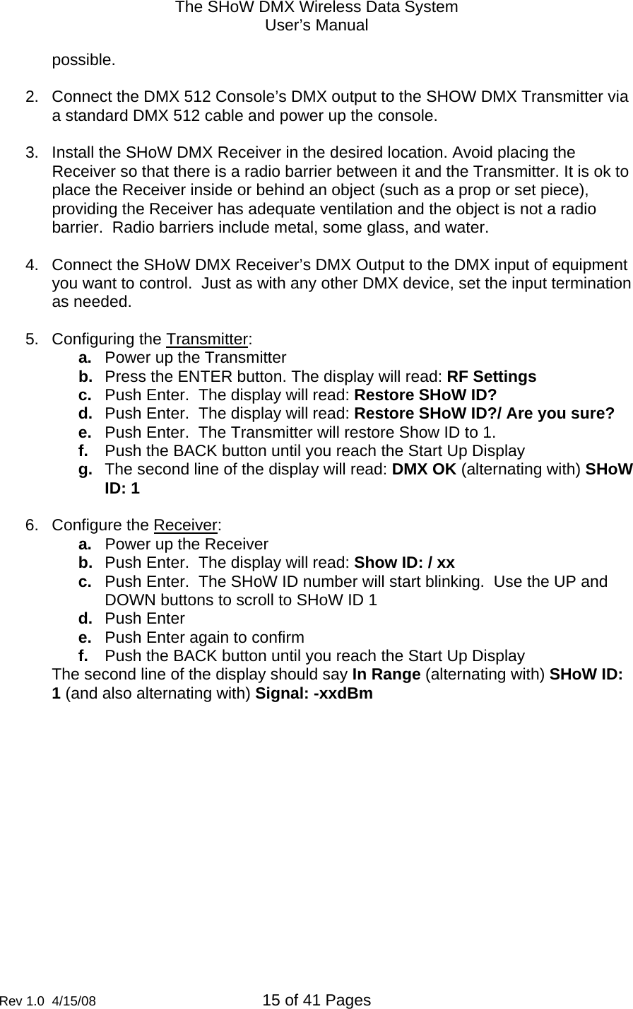 The SHoW DMX Wireless Data System User&rsquo;s Manual  Rev 1.0  4/15/08  15 of 41 Pages        possible.  2.  Connect the DMX 512 Console&rsquo;s DMX output to the SHOW DMX Transmitter via a standard DMX 512 cable and power up the console.  3.  Install the SHoW DMX Receiver in the desired location. Avoid placing the Receiver so that there is a radio barrier between it and the Transmitter. It is ok to place the Receiver inside or behind an object (such as a prop or set piece), providing the Receiver has adequate ventilation and the object is not a radio barrier.  Radio barriers include metal, some glass, and water.  4.  Connect the SHoW DMX Receiver&rsquo;s DMX Output to the DMX input of equipment you want to control.  Just as with any other DMX device, set the input termination as needed.     5.  Configuring the Transmitter: a.  Power up the Transmitter b.  Press the ENTER button. The display will read: RF Settings c.  Push Enter.  The display will read: Restore SHoW ID? d.  Push Enter.  The display will read: Restore SHoW ID?/ Are you sure? e.  Push Enter.  The Transmitter will restore Show ID to 1. f.  Push the BACK button until you reach the Start Up Display g.  The second line of the display will read: DMX OK (alternating with) SHoW ID: 1  6.  Configure the Receiver: a.  Power up the Receiver b.  Push Enter.  The display will read: Show ID: / xx c.  Push Enter.  The SHoW ID number will start blinking.  Use the UP and DOWN buttons to scroll to SHoW ID 1 d.  Push Enter e.  Push Enter again to confirm f.  Push the BACK button until you reach the Start Up Display The second line of the display should say In Range (alternating with) SHoW ID: 1 (and also alternating with) Signal: -xxdBm    