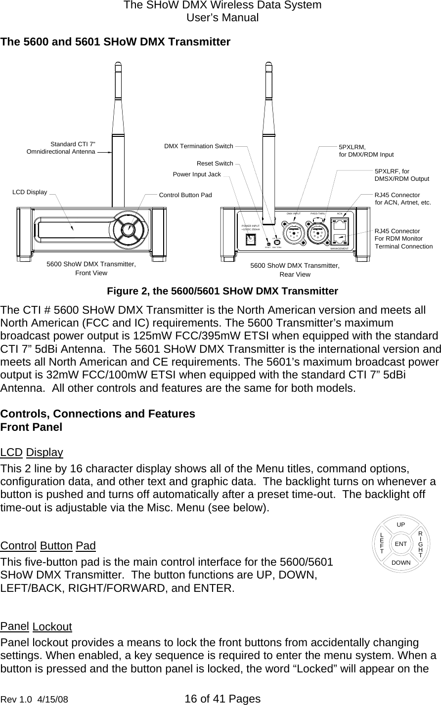 The SHoW DMX Wireless Data System User&rsquo;s Manual  Rev 1.0  4/15/08  16 of 41 Pages        The 5600 and 5601 SHoW DMX Transmitter    OFF ONPOWER INPUT+12VDC 250mAMANAGEMENTACNPASS-THRUDMX INPUTDMX TERM.RESETControl Button PadLCD DisplayStandard CTI 7"Omnidirectional AntennaPower Input JackRJ45 Connectorfor ACN, Artnet, etc. RJ45 ConnectorFor RDM Monitor Terminal Connection5PXLRF, forDMSX/RDM Output5PXLRM,for DMX/RDM InputReset SwitchDMX Termination Switch5600 ShoW DMX Transmitter,Front View Rear View5600 ShoW DMX Transmitter,  Figure 2, the 5600/5601 SHoW DMX Transmitter The CTI # 5600 SHoW DMX Transmitter is the North American version and meets all North American (FCC and IC) requirements. The 5600 Transmitter&rsquo;s maximum broadcast power output is 125mW FCC/395mW ETSI when equipped with the standard CTI 7&rdquo; 5dBi Antenna.  The 5601 SHoW DMX Transmitter is the international version and meets all North American and CE requirements. The 5601&rsquo;s maximum broadcast power output is 32mW FCC/100mW ETSI when equipped with the standard CTI 7&rdquo; 5dBi Antenna.  All other controls and features are the same for both models.  Controls, Connections and Features Front Panel LCD Display This 2 line by 16 character display shows all of the Menu titles, command options, configuration data, and other text and graphic data.  The backlight turns on whenever a button is pushed and turns off automatically after a preset time-out.  The backlight off time-out is adjustable via the Misc. Menu (see below).   Control Button Pad This five-button pad is the main control interface for the 5600/5601 SHoW DMX Transmitter.  The button functions are UP, DOWN, LEFT/BACK, RIGHT/FORWARD, and ENTER.  Panel Lockout Panel lockout provides a means to lock the front buttons from accidentally changing settings. When enabled, a key sequence is required to enter the menu system. When a button is pressed and the button panel is locked, the word &ldquo;Locked&rdquo; will appear on the ENTUPDOWNRIGHTLEFT