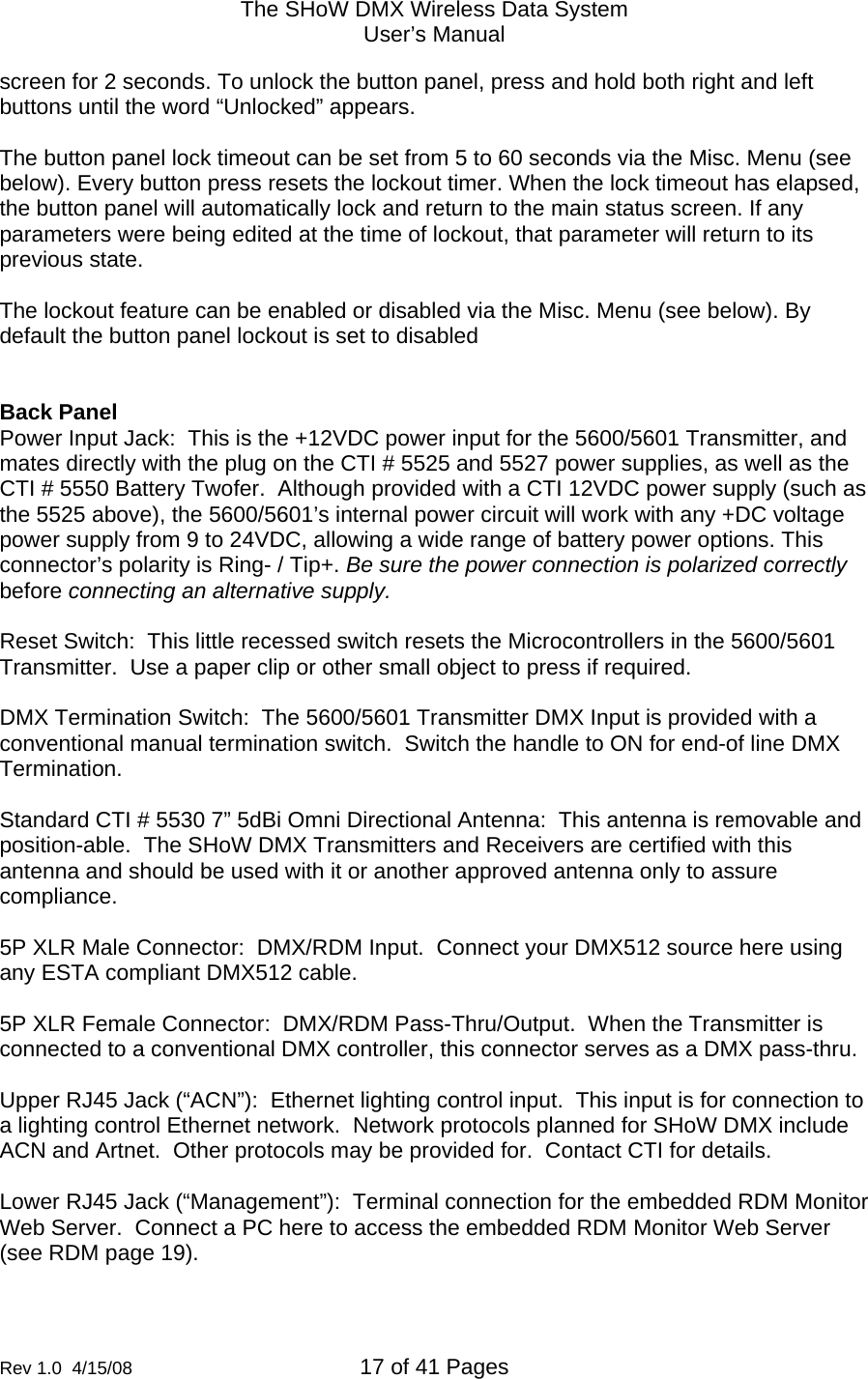 The SHoW DMX Wireless Data System User&rsquo;s Manual  Rev 1.0  4/15/08  17 of 41 Pages        screen for 2 seconds. To unlock the button panel, press and hold both right and left buttons until the word &ldquo;Unlocked&rdquo; appears.  The button panel lock timeout can be set from 5 to 60 seconds via the Misc. Menu (see below). Every button press resets the lockout timer. When the lock timeout has elapsed, the button panel will automatically lock and return to the main status screen. If any parameters were being edited at the time of lockout, that parameter will return to its previous state.   The lockout feature can be enabled or disabled via the Misc. Menu (see below). By default the button panel lockout is set to disabled   Back Panel Power Input Jack:  This is the +12VDC power input for the 5600/5601 Transmitter, and mates directly with the plug on the CTI # 5525 and 5527 power supplies, as well as the CTI # 5550 Battery Twofer.  Although provided with a CTI 12VDC power supply (such as the 5525 above), the 5600/5601&rsquo;s internal power circuit will work with any +DC voltage power supply from 9 to 24VDC, allowing a wide range of battery power options. This connector&rsquo;s polarity is Ring- / Tip+. Be sure the power connection is polarized correctly before connecting an alternative supply.   Reset Switch:  This little recessed switch resets the Microcontrollers in the 5600/5601 Transmitter.  Use a paper clip or other small object to press if required.  DMX Termination Switch:  The 5600/5601 Transmitter DMX Input is provided with a conventional manual termination switch.  Switch the handle to ON for end-of line DMX Termination.  Standard CTI # 5530 7&rdquo; 5dBi Omni Directional Antenna:  This antenna is removable and position-able.  The SHoW DMX Transmitters and Receivers are certified with this antenna and should be used with it or another approved antenna only to assure compliance.    5P XLR Male Connector:  DMX/RDM Input.  Connect your DMX512 source here using any ESTA compliant DMX512 cable.  5P XLR Female Connector:  DMX/RDM Pass-Thru/Output.  When the Transmitter is connected to a conventional DMX controller, this connector serves as a DMX pass-thru.   Upper RJ45 Jack (&ldquo;ACN&rdquo;):  Ethernet lighting control input.  This input is for connection to a lighting control Ethernet network.  Network protocols planned for SHoW DMX include ACN and Artnet.  Other protocols may be provided for.  Contact CTI for details.  Lower RJ45 Jack (&ldquo;Management&rdquo;):  Terminal connection for the embedded RDM Monitor Web Server.  Connect a PC here to access the embedded RDM Monitor Web Server (see RDM page 19).   