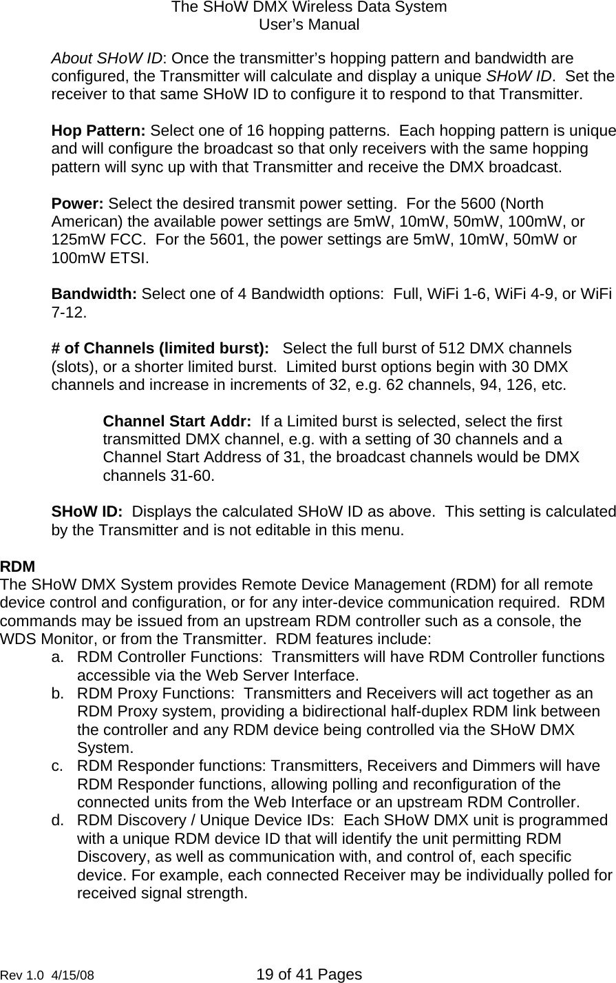 The SHoW DMX Wireless Data System User&rsquo;s Manual  Rev 1.0  4/15/08  19 of 41 Pages        About SHoW ID: Once the transmitter&rsquo;s hopping pattern and bandwidth are configured, the Transmitter will calculate and display a unique SHoW ID.  Set the receiver to that same SHoW ID to configure it to respond to that Transmitter.  Hop Pattern: Select one of 16 hopping patterns.  Each hopping pattern is unique and will configure the broadcast so that only receivers with the same hopping pattern will sync up with that Transmitter and receive the DMX broadcast.  Power: Select the desired transmit power setting.  For the 5600 (North American) the available power settings are 5mW, 10mW, 50mW, 100mW, or 125mW FCC.  For the 5601, the power settings are 5mW, 10mW, 50mW or 100mW ETSI.  Bandwidth: Select one of 4 Bandwidth options:  Full, WiFi 1-6, WiFi 4-9, or WiFi 7-12.  # of Channels (limited burst):   Select the full burst of 512 DMX channels (slots), or a shorter limited burst.  Limited burst options begin with 30 DMX channels and increase in increments of 32, e.g. 62 channels, 94, 126, etc.  Channel Start Addr:  If a Limited burst is selected, select the first transmitted DMX channel, e.g. with a setting of 30 channels and a Channel Start Address of 31, the broadcast channels would be DMX channels 31-60.   SHoW ID:  Displays the calculated SHoW ID as above.  This setting is calculated by the Transmitter and is not editable in this menu.   RDM The SHoW DMX System provides Remote Device Management (RDM) for all remote device control and configuration, or for any inter-device communication required.  RDM commands may be issued from an upstream RDM controller such as a console, the WDS Monitor, or from the Transmitter.  RDM features include: a.  RDM Controller Functions:  Transmitters will have RDM Controller functions accessible via the Web Server Interface. b.  RDM Proxy Functions:  Transmitters and Receivers will act together as an RDM Proxy system, providing a bidirectional half-duplex RDM link between the controller and any RDM device being controlled via the SHoW DMX System. c.  RDM Responder functions: Transmitters, Receivers and Dimmers will have RDM Responder functions, allowing polling and reconfiguration of the connected units from the Web Interface or an upstream RDM Controller. d.  RDM Discovery / Unique Device IDs:  Each SHoW DMX unit is programmed with a unique RDM device ID that will identify the unit permitting RDM Discovery, as well as communication with, and control of, each specific device. For example, each connected Receiver may be individually polled for received signal strength.  