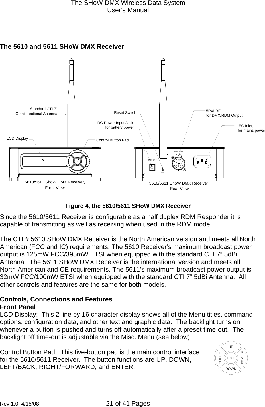 The SHoW DMX Wireless Data System User&rsquo;s Manual  Rev 1.0  4/15/08  21 of 41 Pages           The 5610 and 5611 SHoW DMX Receiver  IEC Inlet,for mains power5610/5611 ShoW DMX Receiver,Rear ViewFront View5610/5611 ShoW DMX Receiver,Reset Switch 5PXLRF,for DMX/RDM OutputDC Power Input Jack,for battery powerStandard CTI 7"Omnidirectional AntennaLCD Display Control Button PadRESETDMX OutputPOWER INPUT+12VDC 250mA  Figure 4, the 5610/5611 SHoW DMX Receiver Since the 5610/5611 Receiver is configurable as a half duplex RDM Responder it is capable of transmitting as well as receiving when used in the RDM mode.   The CTI # 5610 SHoW DMX Receiver is the North American version and meets all North American (FCC and IC) requirements. The 5610 Receiver&rsquo;s maximum broadcast power output is 125mW FCC/395mW ETSI when equipped with the standard CTI 7&rdquo; 5dBi Antenna.  The 5611 SHoW DMX Receiver is the international version and meets all North American and CE requirements. The 5611&rsquo;s maximum broadcast power output is 32mW FCC/100mW ETSI when equipped with the standard CTI 7&rdquo; 5dBi Antenna.  All other controls and features are the same for both models.  Controls, Connections and Features Front Panel LCD Display:  This 2 line by 16 character display shows all of the Menu titles, command options, configuration data, and other text and graphic data.  The backlight turns on whenever a button is pushed and turns off automatically after a preset time-out.  The backlight off time-out is adjustable via the Misc. Menu (see below)   Control Button Pad:  This five-button pad is the main control interface for the 5610/5611 Receiver.  The button functions are UP, DOWN, LEFT/BACK, RIGHT/FORWARD, and ENTER.  ENTUPDOWNRIGHTLEFT