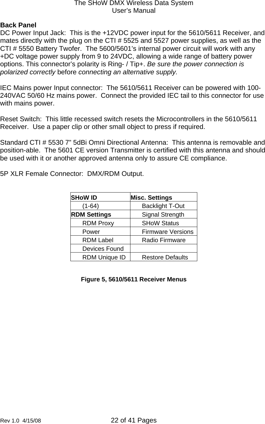 The SHoW DMX Wireless Data System User&rsquo;s Manual  Rev 1.0  4/15/08  22 of 41 Pages        Back Panel DC Power Input Jack:  This is the +12VDC power input for the 5610/5611 Receiver, and mates directly with the plug on the CTI # 5525 and 5527 power supplies, as well as the CTI # 5550 Battery Twofer.  The 5600/5601&rsquo;s internal power circuit will work with any +DC voltage power supply from 9 to 24VDC, allowing a wide range of battery power options. This connector&rsquo;s polarity is Ring- / Tip+. Be sure the power connection is polarized correctly before connecting an alternative supply.   IEC Mains power Input connector:  The 5610/5611 Receiver can be powered with 100-240VAC 50/60 Hz mains power.  Connect the provided IEC tail to this connector for use with mains power.  Reset Switch:  This little recessed switch resets the Microcontrollers in the 5610/5611 Receiver.  Use a paper clip or other small object to press if required.  Standard CTI # 5530 7&rdquo; 5dBi Omni Directional Antenna:  This antenna is removable and position-able.  The 5601 CE version Transmitter is certified with this antenna and should be used with it or another approved antenna only to assure CE compliance.    5P XLR Female Connector:  DMX/RDM Output.    SHoW ID  Misc. Settings (1-64) Backlight T-Out RDM Settings  Signal Strength RDM Proxy  SHoW Status Power Firmware VersionsRDM Label  Radio Firmware Devices Found   RDM Unique ID  Restore Defaults  Figure 5, 5610/5611 Receiver Menus 