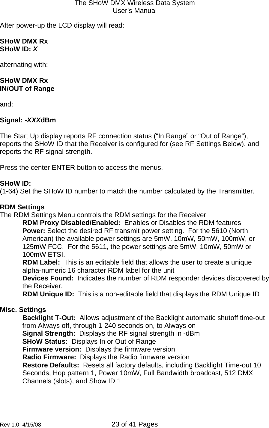 The SHoW DMX Wireless Data System User&rsquo;s Manual  Rev 1.0  4/15/08  23 of 41 Pages        After power-up the LCD display will read:  SHoW DMX Rx SHoW ID: X  alternating with:  SHoW DMX Rx IN/OUT of Range  and:  Signal: -XXXdBm  The Start Up display reports RF connection status (&ldquo;In Range&rdquo; or &ldquo;Out of Range&rdquo;),  reports the SHoW ID that the Receiver is configured for (see RF Settings Below), and reports the RF signal strength.  Press the center ENTER button to access the menus.  SHoW ID:   (1-64) Set the SHoW ID number to match the number calculated by the Transmitter.  RDM Settings The RDM Settings Menu controls the RDM settings for the Receiver RDM Proxy Disabled/Enabled:  Enables or Disables the RDM features Power: Select the desired RF transmit power setting.  For the 5610 (North American) the available power settings are 5mW, 10mW, 50mW, 100mW, or 125mW FCC.  For the 5611, the power settings are 5mW, 10mW, 50mW or 100mW ETSI. RDM Label:  This is an editable field that allows the user to create a unique alpha-numeric 16 character RDM label for the unit Devices Found:  Indicates the number of RDM responder devices discovered by the Receiver. RDM Unique ID:  This is a non-editable field that displays the RDM Unique ID  Misc. Settings Backlight T-Out:  Allows adjustment of the Backlight automatic shutoff time-out from Always off, through 1-240 seconds on, to Always on  Signal Strength:  Displays the RF signal strength in -dBm SHoW Status:  Displays In or Out of Range Firmware version:  Displays the firmware version Radio Firmware:  Displays the Radio firmware version Restore Defaults:  Resets all factory defaults, including Backlight Time-out 10 Seconds, Hop pattern 1, Power 10mW, Full Bandwidth broadcast, 512 DMX Channels (slots), and Show ID 1  