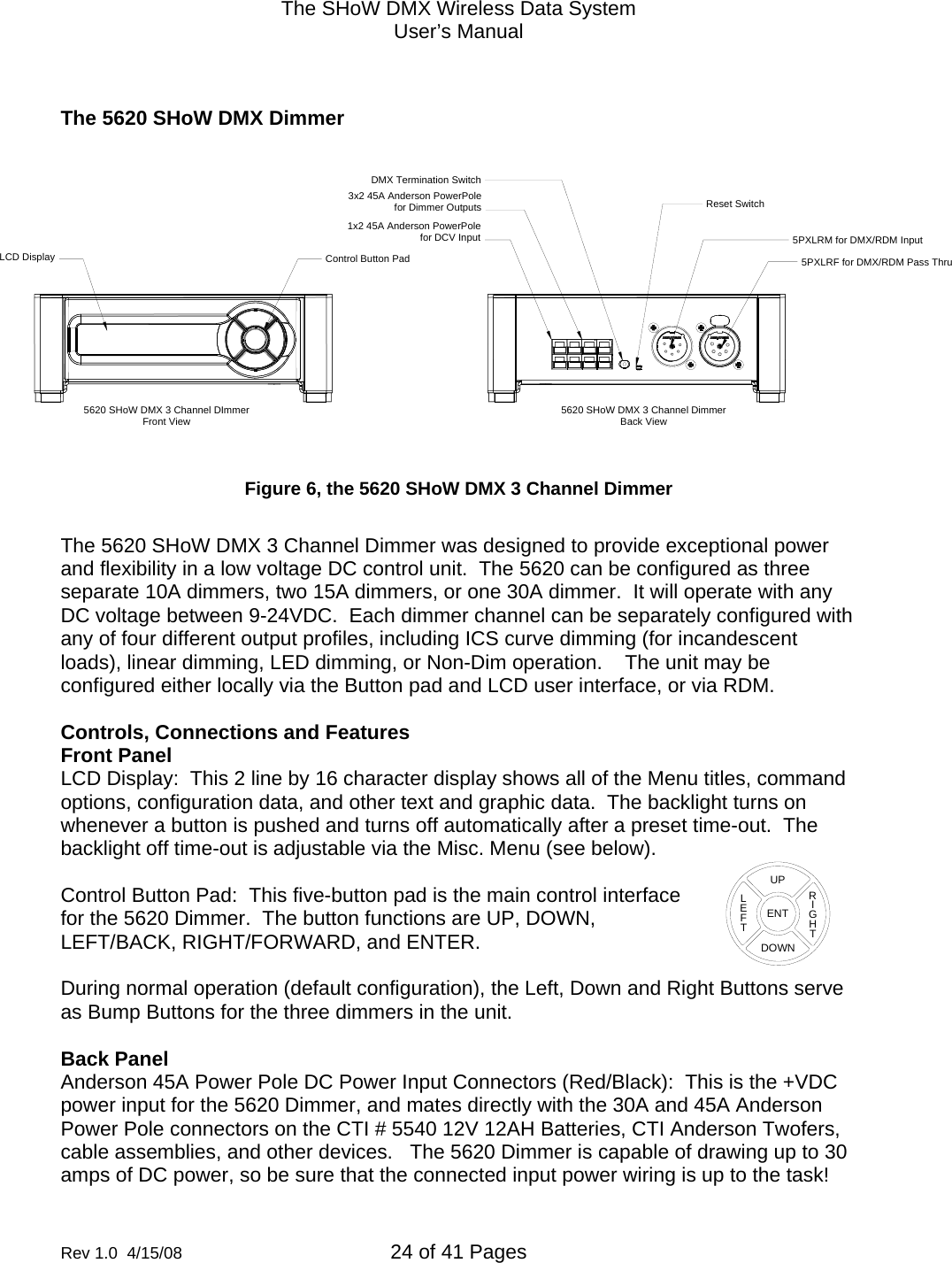 The SHoW DMX Wireless Data System User&rsquo;s Manual  Rev 1.0  4/15/08  24 of 41 Pages         The 5620 SHoW DMX Dimmer  Figure 6, the 5620 SHoW DMX 3 Channel Dimmer  The 5620 SHoW DMX 3 Channel Dimmer was designed to provide exceptional power and flexibility in a low voltage DC control unit.  The 5620 can be configured as three separate 10A dimmers, two 15A dimmers, or one 30A dimmer.  It will operate with any DC voltage between 9-24VDC.  Each dimmer channel can be separately configured with any of four different output profiles, including ICS curve dimming (for incandescent loads), linear dimming, LED dimming, or Non-Dim operation.    The unit may be configured either locally via the Button pad and LCD user interface, or via RDM.  Controls, Connections and Features Front Panel LCD Display:  This 2 line by 16 character display shows all of the Menu titles, command options, configuration data, and other text and graphic data.  The backlight turns on whenever a button is pushed and turns off automatically after a preset time-out.  The backlight off time-out is adjustable via the Misc. Menu (see below).   Control Button Pad:  This five-button pad is the main control interface for the 5620 Dimmer.  The button functions are UP, DOWN, LEFT/BACK, RIGHT/FORWARD, and ENTER.  During normal operation (default configuration), the Left, Down and Right Buttons serve as Bump Buttons for the three dimmers in the unit.  Back Panel Anderson 45A Power Pole DC Power Input Connectors (Red/Black):  This is the +VDC power input for the 5620 Dimmer, and mates directly with the 30A and 45A Anderson Power Pole connectors on the CTI # 5540 12V 12AH Batteries, CTI Anderson Twofers, cable assemblies, and other devices.   The 5620 Dimmer is capable of drawing up to 30 amps of DC power, so be sure that the connected input power wiring is up to the task! 5PXLRF for DMX/RDM Pass Thru5PXLRM for DMX/RDM Input1x2 45A Anderson PowerPolefor DCV Input3x2 45A Anderson PowerPolefor Dimmer OutputsDMX Termination SwitchReset SwitchControl Button PadLCD Display5620 SHoW DMX 3 Channel DImmerFront View 5620 SHoW DMX 3 Channel DimmerBack ViewENTUPDOWNRIGHTLEFT