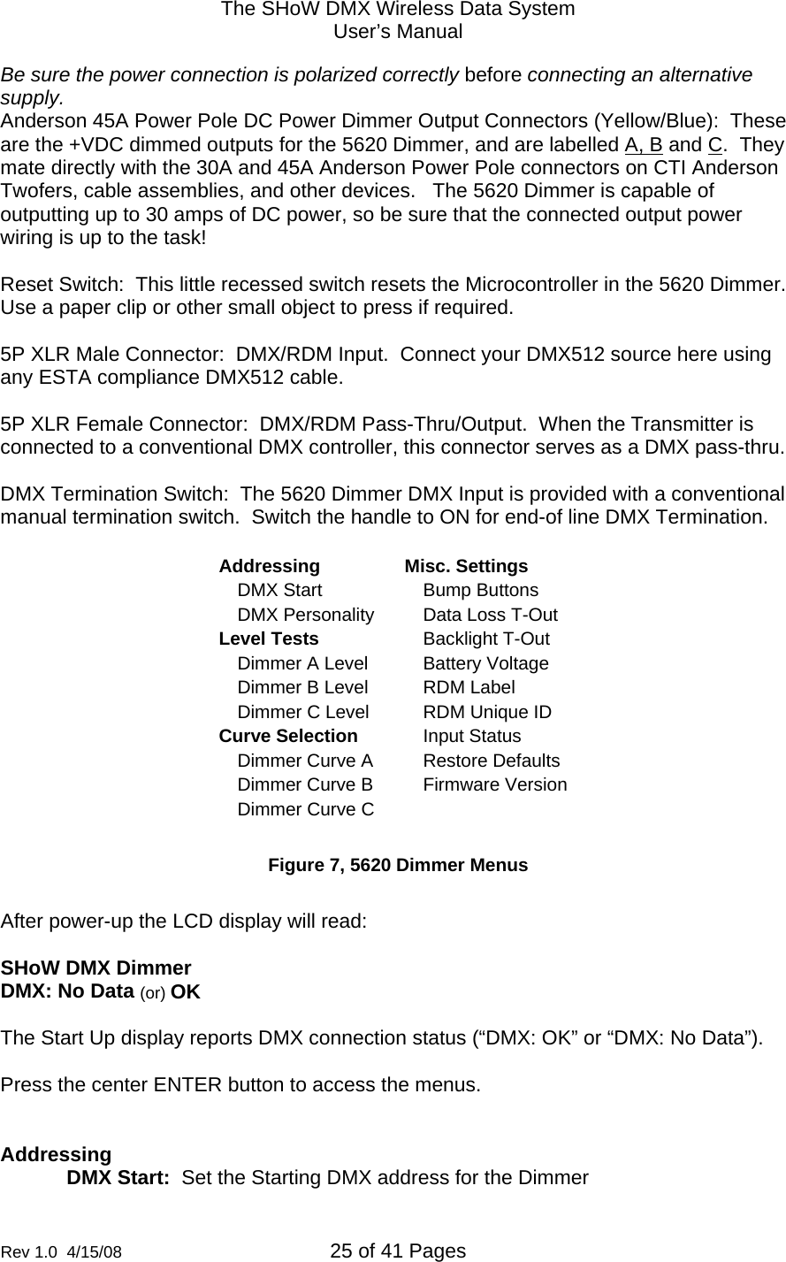 The SHoW DMX Wireless Data System User&rsquo;s Manual  Rev 1.0  4/15/08  25 of 41 Pages        Be sure the power connection is polarized correctly before connecting an alternative supply.  Anderson 45A Power Pole DC Power Dimmer Output Connectors (Yellow/Blue):  These are the +VDC dimmed outputs for the 5620 Dimmer, and are labelled A, B and C.  They mate directly with the 30A and 45A Anderson Power Pole connectors on CTI Anderson Twofers, cable assemblies, and other devices.   The 5620 Dimmer is capable of outputting up to 30 amps of DC power, so be sure that the connected output power wiring is up to the task!   Reset Switch:  This little recessed switch resets the Microcontroller in the 5620 Dimmer.  Use a paper clip or other small object to press if required.  5P XLR Male Connector:  DMX/RDM Input.  Connect your DMX512 source here using any ESTA compliance DMX512 cable.  5P XLR Female Connector:  DMX/RDM Pass-Thru/Output.  When the Transmitter is connected to a conventional DMX controller, this connector serves as a DMX pass-thru.  DMX Termination Switch:  The 5620 Dimmer DMX Input is provided with a conventional manual termination switch.  Switch the handle to ON for end-of line DMX Termination.  Addressing Misc. Settings DMX Start  Bump Buttons DMX Personality  Data Loss T-Out Level Tests  Backlight T-Out Dimmer A Level  Battery Voltage Dimmer B Level  RDM Label Dimmer C Level  RDM Unique ID Curve Selection  Input Status Dimmer Curve A  Restore Defaults Dimmer Curve B  Firmware Version Dimmer Curve C    Figure 7, 5620 Dimmer Menus  After power-up the LCD display will read:  SHoW DMX Dimmer DMX: No Data (or) OK  The Start Up display reports DMX connection status (&ldquo;DMX: OK&rdquo; or &ldquo;DMX: No Data&rdquo;).  Press the center ENTER button to access the menus.   Addressing DMX Start:  Set the Starting DMX address for the Dimmer 