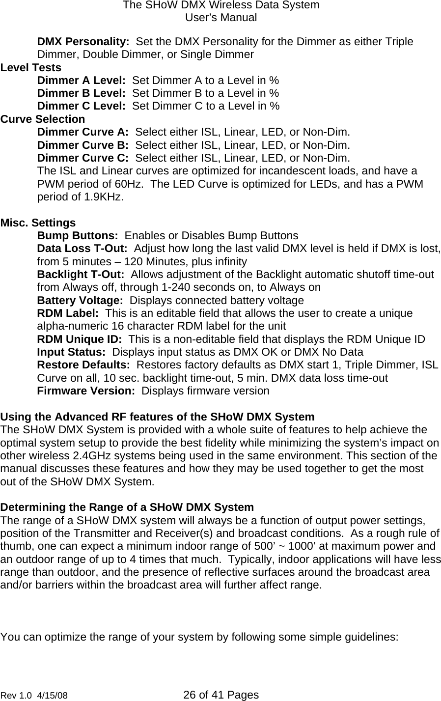 The SHoW DMX Wireless Data System User&rsquo;s Manual  Rev 1.0  4/15/08  26 of 41 Pages        DMX Personality:  Set the DMX Personality for the Dimmer as either Triple Dimmer, Double Dimmer, or Single Dimmer Level Tests Dimmer A Level:  Set Dimmer A to a Level in % Dimmer B Level:  Set Dimmer B to a Level in % Dimmer C Level:  Set Dimmer C to a Level in % Curve Selection Dimmer Curve A:  Select either ISL, Linear, LED, or Non-Dim.   Dimmer Curve B:  Select either ISL, Linear, LED, or Non-Dim. Dimmer Curve C:  Select either ISL, Linear, LED, or Non-Dim. The ISL and Linear curves are optimized for incandescent loads, and have a PWM period of 60Hz.  The LED Curve is optimized for LEDs, and has a PWM period of 1.9KHz.  Misc. Settings Bump Buttons:  Enables or Disables Bump Buttons Data Loss T-Out:  Adjust how long the last valid DMX level is held if DMX is lost, from 5 minutes &ndash; 120 Minutes, plus infinity Backlight T-Out:  Allows adjustment of the Backlight automatic shutoff time-out from Always off, through 1-240 seconds on, to Always on Battery Voltage:  Displays connected battery voltage RDM Label:  This is an editable field that allows the user to create a unique alpha-numeric 16 character RDM label for the unit RDM Unique ID:  This is a non-editable field that displays the RDM Unique ID Input Status:  Displays input status as DMX OK or DMX No Data Restore Defaults:  Restores factory defaults as DMX start 1, Triple Dimmer, ISL Curve on all, 10 sec. backlight time-out, 5 min. DMX data loss time-out Firmware Version:  Displays firmware version  Using the Advanced RF features of the SHoW DMX System The SHoW DMX System is provided with a whole suite of features to help achieve the optimal system setup to provide the best fidelity while minimizing the system&rsquo;s impact on other wireless 2.4GHz systems being used in the same environment. This section of the manual discusses these features and how they may be used together to get the most out of the SHoW DMX System.  Determining the Range of a SHoW DMX System The range of a SHoW DMX system will always be a function of output power settings, position of the Transmitter and Receiver(s) and broadcast conditions.  As a rough rule of thumb, one can expect a minimum indoor range of 500&rsquo; ~ 1000&rsquo; at maximum power and an outdoor range of up to 4 times that much.  Typically, indoor applications will have less range than outdoor, and the presence of reflective surfaces around the broadcast area and/or barriers within the broadcast area will further affect range.       You can optimize the range of your system by following some simple guidelines: 