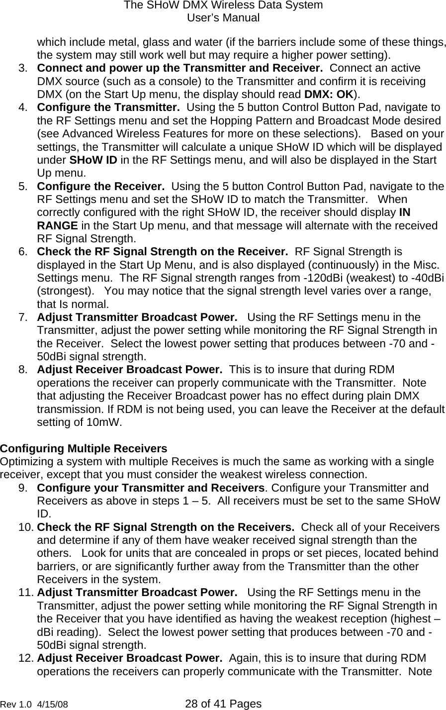 The SHoW DMX Wireless Data System User&rsquo;s Manual  Rev 1.0  4/15/08  28 of 41 Pages        which include metal, glass and water (if the barriers include some of these things, the system may still work well but may require a higher power setting). 3.  Connect and power up the Transmitter and Receiver.  Connect an active DMX source (such as a console) to the Transmitter and confirm it is receiving DMX (on the Start Up menu, the display should read DMX: OK). 4.  Configure the Transmitter.  Using the 5 button Control Button Pad, navigate to the RF Settings menu and set the Hopping Pattern and Broadcast Mode desired (see Advanced Wireless Features for more on these selections).   Based on your settings, the Transmitter will calculate a unique SHoW ID which will be displayed under SHoW ID in the RF Settings menu, and will also be displayed in the Start Up menu. 5.  Configure the Receiver.  Using the 5 button Control Button Pad, navigate to the RF Settings menu and set the SHoW ID to match the Transmitter.   When correctly configured with the right SHoW ID, the receiver should display IN RANGE in the Start Up menu, and that message will alternate with the received RF Signal Strength. 6.  Check the RF Signal Strength on the Receiver.  RF Signal Strength is displayed in the Start Up Menu, and is also displayed (continuously) in the Misc. Settings menu.  The RF Signal strength ranges from -120dBi (weakest) to -40dBi (strongest).   You may notice that the signal strength level varies over a range, that Is normal. 7.  Adjust Transmitter Broadcast Power.   Using the RF Settings menu in the Transmitter, adjust the power setting while monitoring the RF Signal Strength in the Receiver.  Select the lowest power setting that produces between -70 and -50dBi signal strength.   8.  Adjust Receiver Broadcast Power.  This is to insure that during RDM operations the receiver can properly communicate with the Transmitter.  Note that adjusting the Receiver Broadcast power has no effect during plain DMX transmission. If RDM is not being used, you can leave the Receiver at the default setting of 10mW.  Configuring Multiple Receivers Optimizing a system with multiple Receives is much the same as working with a single receiver, except that you must consider the weakest wireless connection. 9.  Configure your Transmitter and Receivers. Configure your Transmitter and Receivers as above in steps 1 &ndash; 5.  All receivers must be set to the same SHoW ID.   10. Check the RF Signal Strength on the Receivers.  Check all of your Receivers and determine if any of them have weaker received signal strength than the others.   Look for units that are concealed in props or set pieces, located behind barriers, or are significantly further away from the Transmitter than the other Receivers in the system. 11. Adjust Transmitter Broadcast Power.   Using the RF Settings menu in the Transmitter, adjust the power setting while monitoring the RF Signal Strength in the Receiver that you have identified as having the weakest reception (highest &ndash;dBi reading).  Select the lowest power setting that produces between -70 and -50dBi signal strength. 12. Adjust Receiver Broadcast Power.  Again, this is to insure that during RDM operations the receivers can properly communicate with the Transmitter.  Note 