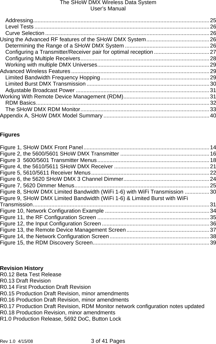 The SHoW DMX Wireless Data System User&rsquo;s Manual  Rev 1.0  4/15/08  3 of 41 Pages        Addressing...................................................................................................................25 Level Tests ..................................................................................................................26 Curve Selection ...........................................................................................................26 Using the Advanced RF features of the SHoW DMX System.........................................26 Determining the Range of a SHoW DMX System .......................................................26 Configuring a Transmitter/Receiver pair for optimal reception ....................................27 Configuring Multiple Receivers....................................................................................28 Working with multiple DMX Universes.........................................................................29 Advanced Wireless Features ..........................................................................................29 Limited Bandwidth Frequency Hopping.......................................................................29 Limited Burst DMX Transmission ................................................................................30 Adjustable Broadcast Power .......................................................................................31 Working With Remote Device Management (RDM)........................................................31 RDM Basics.................................................................................................................32 The SHoW DMX RDM Monitor....................................................................................33 Appendix A, SHoW DMX Model Summary .....................................................................40   Figures  Figure 1, SHoW DMX Front Panel..................................................................................14 Figure 2, the 5600/5601 SHoW DMX Transmitter ..........................................................16 Figure 3  5600/5601 Transmitter Menus.........................................................................18 Figure 4, the 5610/5611 SHoW DMX Receiver ..............................................................21 Figure 5, 5610/5611 Receiver Menus.............................................................................22 Figure 6, the 5620 SHoW DMX 3 Channel Dimmer........................................................24 Figure 7, 5620 Dimmer Menus........................................................................................25 Figure 8, SHoW DMX Limited Bandwidth (WiFi 1-6) with WiFi Transmission ................30 Figure 9, SHoW DMX Limited Bandwidth (WiFi 1-6) &amp; Limited Burst with WiFi Transmission...................................................................................................................31 Figure 10, Network Configuration Example ....................................................................34 Figure 11, the RF Configuration Screen .........................................................................35 Figure 12, the Input Configuration Screen ......................................................................36 Figure 13, the Remote Device Management Screen......................................................37 Figure 14, the Network Configuration Screen.................................................................38 Figure 15, the RDM Discovery Screen............................................................................39    Revision History R0.12 Beta Test Release R0.13 Draft Revision R0.14 First Production Draft Revision R0.15 Production Draft Revision, minor amendments R0.16 Production Draft Revision, minor amendments R0.17 Production Draft Revision, RDM Monitor network configuration notes updated R0.18 Production Revision, minor amendments R1.0 Production Release, 5692 DoC, Button Lock 