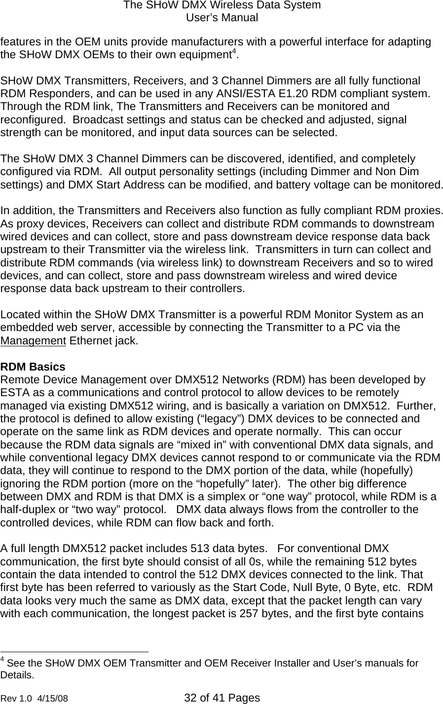 The SHoW DMX Wireless Data System User&rsquo;s Manual  Rev 1.0  4/15/08  32 of 41 Pages        features in the OEM units provide manufacturers with a powerful interface for adapting the SHoW DMX OEMs to their own equipment4.  SHoW DMX Transmitters, Receivers, and 3 Channel Dimmers are all fully functional RDM Responders, and can be used in any ANSI/ESTA E1.20 RDM compliant system.  Through the RDM link, The Transmitters and Receivers can be monitored and reconfigured.  Broadcast settings and status can be checked and adjusted, signal strength can be monitored, and input data sources can be selected.  The SHoW DMX 3 Channel Dimmers can be discovered, identified, and completely configured via RDM.  All output personality settings (including Dimmer and Non Dim settings) and DMX Start Address can be modified, and battery voltage can be monitored.  In addition, the Transmitters and Receivers also function as fully compliant RDM proxies.  As proxy devices, Receivers can collect and distribute RDM commands to downstream wired devices and can collect, store and pass downstream device response data back upstream to their Transmitter via the wireless link.  Transmitters in turn can collect and distribute RDM commands (via wireless link) to downstream Receivers and so to wired devices, and can collect, store and pass downstream wireless and wired device response data back upstream to their controllers.  Located within the SHoW DMX Transmitter is a powerful RDM Monitor System as an embedded web server, accessible by connecting the Transmitter to a PC via the Management Ethernet jack.    RDM Basics Remote Device Management over DMX512 Networks (RDM) has been developed by ESTA as a communications and control protocol to allow devices to be remotely managed via existing DMX512 wiring, and is basically a variation on DMX512.  Further, the protocol is defined to allow existing (&ldquo;legacy&rdquo;) DMX devices to be connected and operate on the same link as RDM devices and operate normally.  This can occur because the RDM data signals are &ldquo;mixed in&rdquo; with conventional DMX data signals, and while conventional legacy DMX devices cannot respond to or communicate via the RDM data, they will continue to respond to the DMX portion of the data, while (hopefully) ignoring the RDM portion (more on the &ldquo;hopefully&rdquo; later).  The other big difference between DMX and RDM is that DMX is a simplex or &ldquo;one way&rdquo; protocol, while RDM is a half-duplex or &ldquo;two way&rdquo; protocol.   DMX data always flows from the controller to the controlled devices, while RDM can flow back and forth.  A full length DMX512 packet includes 513 data bytes.   For conventional DMX communication, the first byte should consist of all 0s, while the remaining 512 bytes contain the data intended to control the 512 DMX devices connected to the link. That first byte has been referred to variously as the Start Code, Null Byte, 0 Byte, etc.  RDM data looks very much the same as DMX data, except that the packet length can vary with each communication, the longest packet is 257 bytes, and the first byte contains                                                  4 See the SHoW DMX OEM Transmitter and OEM Receiver Installer and User&rsquo;s manuals for Details. 
