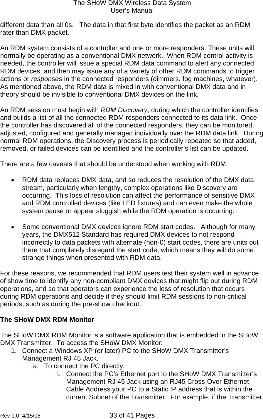 The SHoW DMX Wireless Data System User&rsquo;s Manual  Rev 1.0  4/15/08  33 of 41 Pages        different data than all 0s.   The data in that first byte identifies the packet as an RDM rater than DMX packet.     An RDM system consists of a controller and one or more responders. These units will normally be operating as a conventional DMX network.  When RDM control activity is needed, the controller will issue a special RDM data command to alert any connected RDM devices, and then may issue any of a variety of other RDM commands to trigger actions or responses in the connected responders (dimmers, fog machines, whatever). As mentioned above, the RDM data is mixed in with conventional DMX data and in theory should be invisible to conventional DMX devices on the link.   An RDM session must begin with RDM Discovery, during which the controller identifies and builds a list of all the connected RDM responders connected to its data link.  Once the controller has discovered all of the connected responders, they can be monitored, adjusted, configured and generally managed individually over the RDM data link.  During normal RDM operations, the Discovery process is periodically repeated so that added, removed, or failed devices can be identified and the controller&rsquo;s list can be updated.  There are a few caveats that should be understood when working with RDM.  &bull;  RDM data replaces DMX data, and so reduces the resolution of the DMX data stream, particularly when lengthy, complex operations like Discovery are occurring.  This loss of resolution can affect the performance of sensitive DMX and RDM controlled devices (like LED fixtures) and can even make the whole system pause or appear sluggish while the RDM operation is occurring.  &bull;  Some conventional DMX devices ignore RDM start codes.   Although for many years, the DMX512 Standard has required DMX devices to not respond incorrectly to data packets with alternate (non-0) start codes, there are units out there that completely disregard the start code, which means they will do some strange things when presented with RDM data.  For these reasons, we recommended that RDM users test their system well in advance of show time to identify any non-compliant DMX devices that might flip out during RDM operations, and so that operators can experience the loss of resolution that occurs during RDM operations and decide if they should limit RDM sessions to non-critical periods, such as during the pre-show checkout.   The SHoW DMX RDM Monitor  The SHoW DMX RDM Monitor is a software application that is embedded in the SHoW DMX Transmitter.  To access the SHoW DMX Monitor: 1.  Connect a Windows XP (or later) PC to the SHoW DMX Transmitter&rsquo;s Management RJ 45 Jack. a.  To connect the PC directly: i.  Connect the PC&rsquo;s Ethernet port to the SHoW DMX Transmitter&rsquo;s Management RJ 45 Jack using an RJ45 Cross-Over Ethernet Cable Address your PC to a Static IP address that is within the current Subnet of the Transmitter.  For example, if the Transmitter 