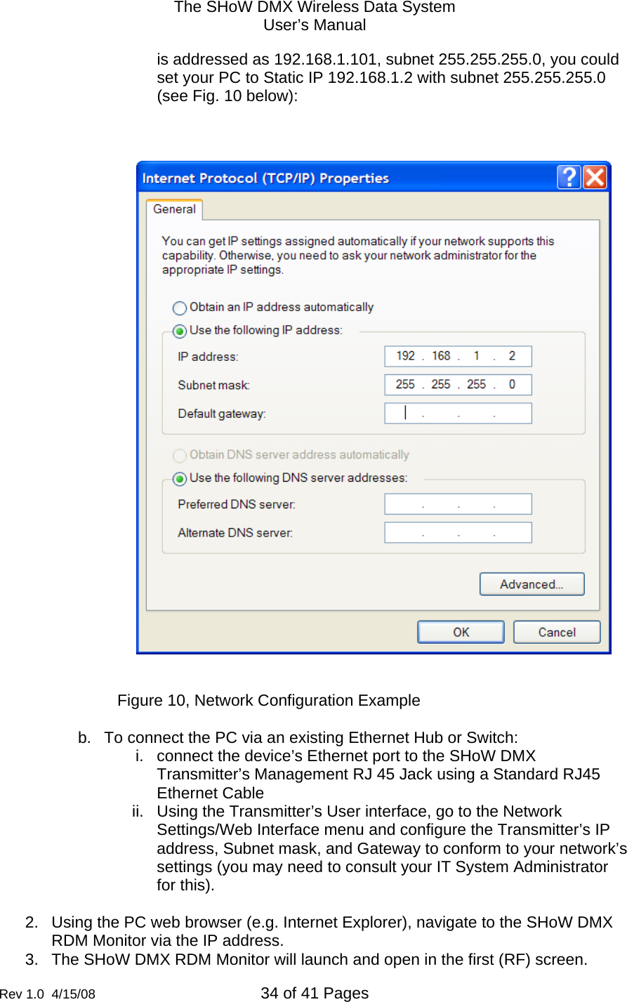 The SHoW DMX Wireless Data System User&rsquo;s Manual  Rev 1.0  4/15/08  34 of 41 Pages        is addressed as 192.168.1.101, subnet 255.255.255.0, you could set your PC to Static IP 192.168.1.2 with subnet 255.255.255.0 (see Fig. 10 below):        Figure 10, Network Configuration Example  b.  To connect the PC via an existing Ethernet Hub or Switch: i.  connect the device&rsquo;s Ethernet port to the SHoW DMX Transmitter&rsquo;s Management RJ 45 Jack using a Standard RJ45 Ethernet Cable ii.  Using the Transmitter&rsquo;s User interface, go to the Network Settings/Web Interface menu and configure the Transmitter&rsquo;s IP address, Subnet mask, and Gateway to conform to your network&rsquo;s settings (you may need to consult your IT System Administrator for this).    2.  Using the PC web browser (e.g. Internet Explorer), navigate to the SHoW DMX RDM Monitor via the IP address. 3.  The SHoW DMX RDM Monitor will launch and open in the first (RF) screen. 