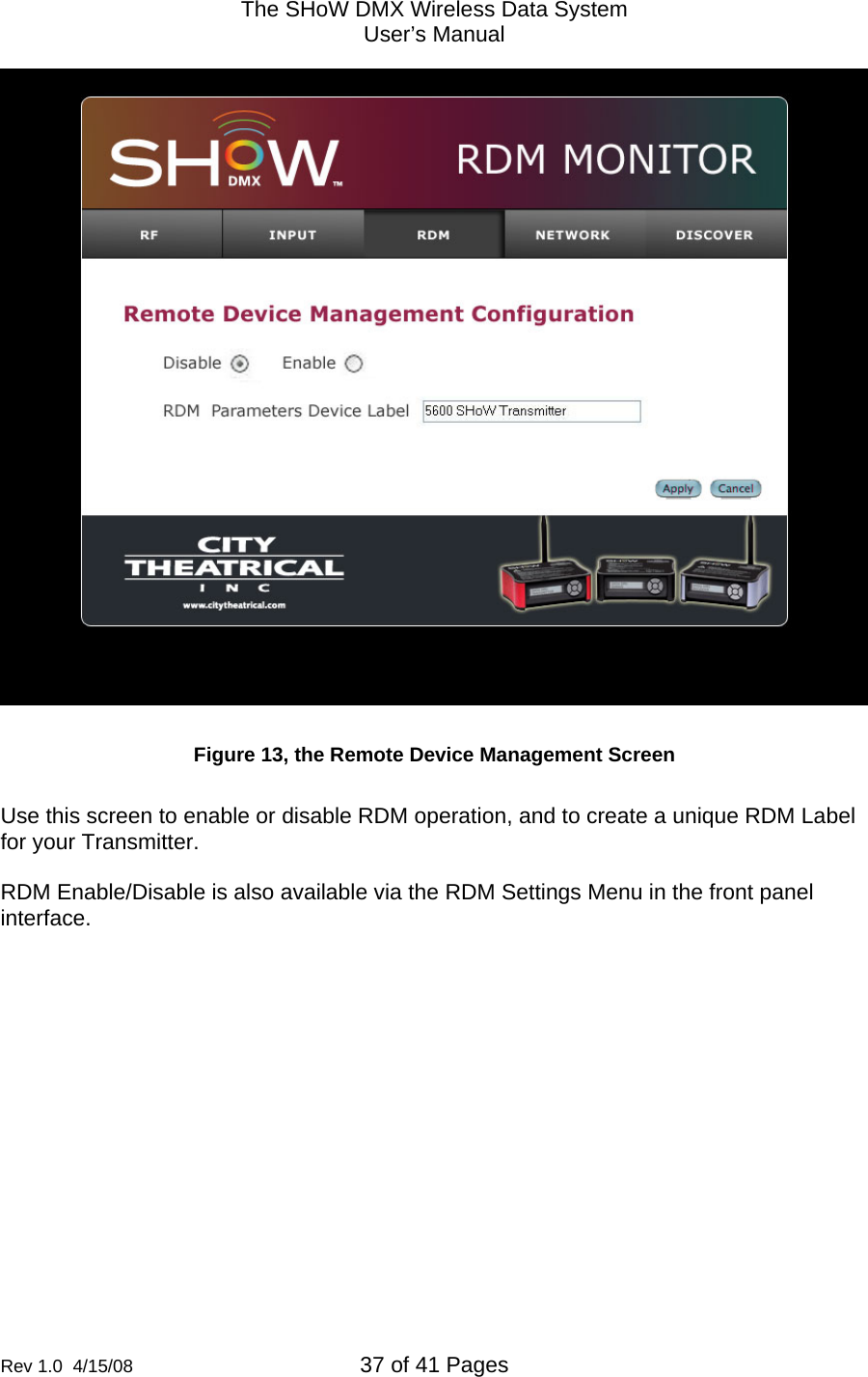 The SHoW DMX Wireless Data System User&rsquo;s Manual  Rev 1.0  4/15/08  37 of 41 Pages          Figure 13, the Remote Device Management Screen  Use this screen to enable or disable RDM operation, and to create a unique RDM Label for your Transmitter.  RDM Enable/Disable is also available via the RDM Settings Menu in the front panel interface.   
