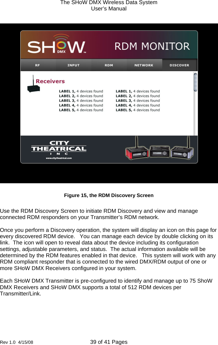 The SHoW DMX Wireless Data System User&rsquo;s Manual  Rev 1.0  4/15/08  39 of 41 Pages           Figure 15, the RDM Discovery Screen  Use the RDM Discovery Screen to initiate RDM Discovery and view and manage connected RDM responders on your Transmitter&rsquo;s RDM network.  Once you perform a Discovery operation, the system will display an icon on this page for every discovered RDM device.   You can manage each device by double clicking on its link.  The icon will open to reveal data about the device including its configuration settings, adjustable parameters, and status.  The actual information available will be determined by the RDM features enabled in that device.   This system will work with any RDM compliant responder that is connected to the wired DMX/RDM output of one or more SHoW DMX Receivers configured in your system.     Each SHoW DMX Transmitter is pre-configured to identify and manage up to 75 ShoW DMX Receivers and SHoW DMX supports a total of 512 RDM devices per Transmitter/Link. 