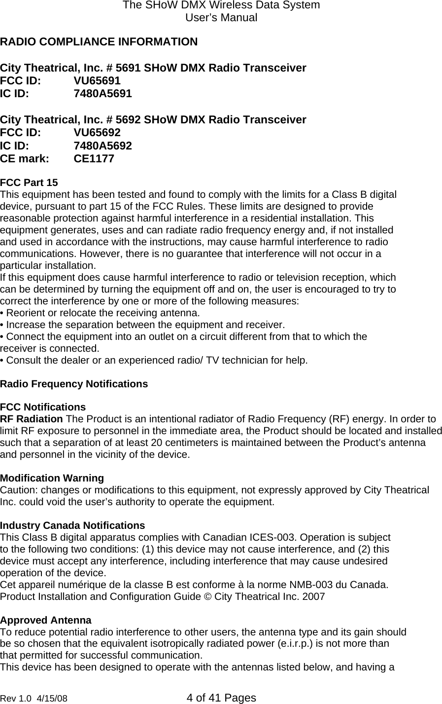 The SHoW DMX Wireless Data System User&rsquo;s Manual  Rev 1.0  4/15/08  4 of 41 Pages        RADIO COMPLIANCE INFORMATION  City Theatrical, Inc. # 5691 SHoW DMX Radio Transceiver FCC ID:  VU65691 IC ID:    7480A5691  City Theatrical, Inc. # 5692 SHoW DMX Radio Transceiver FCC ID:  VU65692 IC ID:    7480A5692 CE mark:  CE1177     FCC Part 15 This equipment has been tested and found to comply with the limits for a Class B digital device, pursuant to part 15 of the FCC Rules. These limits are designed to provide reasonable protection against harmful interference in a residential installation. This equipment generates, uses and can radiate radio frequency energy and, if not installed and used in accordance with the instructions, may cause harmful interference to radio communications. However, there is no guarantee that interference will not occur in a particular installation. If this equipment does cause harmful interference to radio or television reception, which can be determined by turning the equipment off and on, the user is encouraged to try to correct the interference by one or more of the following measures: &bull; Reorient or relocate the receiving antenna. &bull; Increase the separation between the equipment and receiver. &bull; Connect the equipment into an outlet on a circuit different from that to which the receiver is connected. &bull; Consult the dealer or an experienced radio/ TV technician for help.  Radio Frequency Notifications  FCC Notifications RF Radiation The Product is an intentional radiator of Radio Frequency (RF) energy. In order to limit RF exposure to personnel in the immediate area, the Product should be located and installed such that a separation of at least 20 centimeters is maintained between the Product&rsquo;s antenna and personnel in the vicinity of the device.  Modification Warning Caution: changes or modifications to this equipment, not expressly approved by City Theatrical Inc. could void the user&rsquo;s authority to operate the equipment.  Industry Canada Notifications This Class B digital apparatus complies with Canadian ICES-003. Operation is subject to the following two conditions: (1) this device may not cause interference, and (2) this device must accept any interference, including interference that may cause undesired operation of the device. Cet appareil num&eacute;rique de la classe B est conforme &agrave; la norme NMB-003 du Canada. Product Installation and Configuration Guide &copy; City Theatrical Inc. 2007  Approved Antenna To reduce potential radio interference to other users, the antenna type and its gain should be so chosen that the equivalent isotropically radiated power (e.i.r.p.) is not more than that permitted for successful communication. This device has been designed to operate with the antennas listed below, and having a 