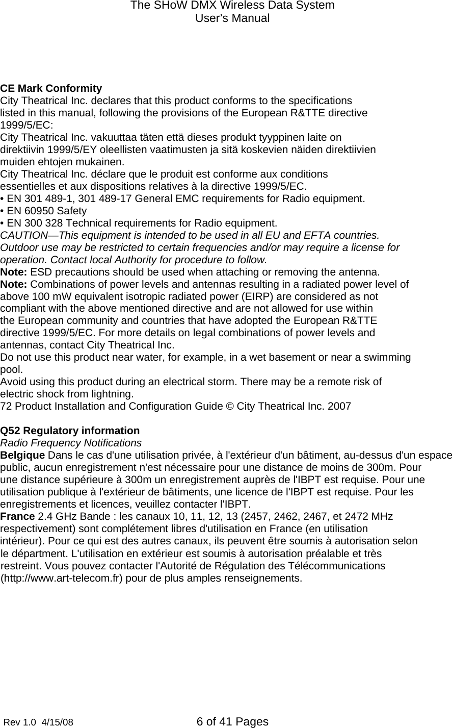 The SHoW DMX Wireless Data System User&rsquo;s Manual  Rev 1.0  4/15/08  6 of 41 Pages                le d&eacute;partment. L'utilisation en ext&eacute;rieur est soumis &agrave; autorisation pr&eacute;alable et tr&egrave;s restreint. Vous pouvez contacter l'Autorit&eacute; de R&eacute;gulation des T&eacute;l&eacute;communications (http://www.art-telecom.fr) pour de plus amples renseignements.    CE Mark Conformity City Theatrical Inc. declares that this product conforms to the specifications listed in this manual, following the provisions of the European R&amp;TTE directive 1999/5/EC: City Theatrical Inc. vakuuttaa t&auml;ten ett&auml; dieses produkt tyyppinen laite on direktiivin 1999/5/EY oleellisten vaatimusten ja sit&auml; koskevien n&auml;iden direktiivien muiden ehtojen mukainen. City Theatrical Inc. d&eacute;clare que le produit est conforme aux conditions essentielles et aux dispositions relatives &agrave; la directive 1999/5/EC. &bull; EN 301 489-1, 301 489-17 General EMC requirements for Radio equipment. &bull; EN 60950 Safety &bull; EN 300 328 Technical requirements for Radio equipment. CAUTION&mdash;This equipment is intended to be used in all EU and EFTA countries. Outdoor use may be restricted to certain frequencies and/or may require a license for operation. Contact local Authority for procedure to follow. Note: ESD precautions should be used when attaching or removing the antenna. Note: Combinations of power levels and antennas resulting in a radiated power level of above 100 mW equivalent isotropic radiated power (EIRP) are considered as not compliant with the above mentioned directive and are not allowed for use within the European community and countries that have adopted the European R&amp;TTE directive 1999/5/EC. For more details on legal combinations of power levels and antennas, contact City Theatrical Inc. Do not use this product near water, for example, in a wet basement or near a swimming pool. Avoid using this product during an electrical storm. There may be a remote risk of electric shock from lightning. 72 Product Installation and Configuration Guide &copy; City Theatrical Inc. 2007  Q52 Regulatory information Radio Frequency Notifications Belgique Dans le cas d'une utilisation priv&eacute;e, &agrave; l'ext&eacute;rieur d'un b&acirc;timent, au-dessus d'un espace public, aucun enregistrement n'est n&eacute;cessaire pour une distance de moins de 300m. Pour une distance sup&eacute;rieure &agrave; 300m un enregistrement aupr&egrave;s de l'IBPT est requise. Pour une utilisation publique &agrave; l'ext&eacute;rieur de b&acirc;timents, une licence de l'IBPT est requise. Pour les enregistrements et licences, veuillez contacter l'IBPT. France 2.4 GHz Bande : les canaux 10, 11, 12, 13 (2457, 2462, 2467, et 2472 MHz respectivement) sont compl&eacute;tement libres d'utilisation en France (en utilisation int&eacute;rieur). Pour ce qui est des autres canaux, ils peuvent &ecirc;tre soumis &agrave; autorisation selon 