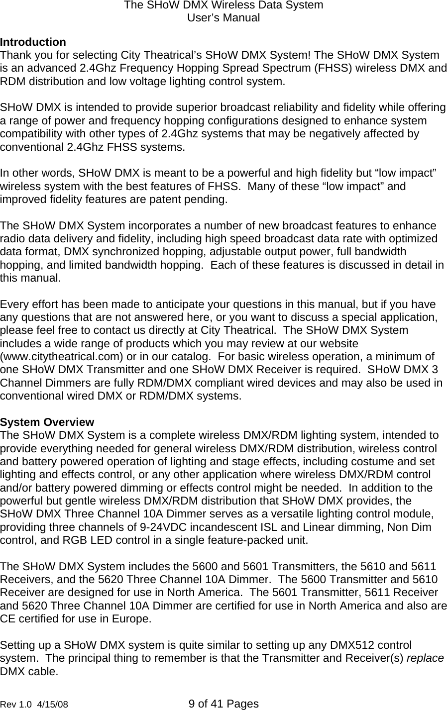 The SHoW DMX Wireless Data System User&rsquo;s Manual  Rev 1.0  4/15/08  9 of 41 Pages        Introduction Thank you for selecting City Theatrical&rsquo;s SHoW DMX System! The SHoW DMX System is an advanced 2.4Ghz Frequency Hopping Spread Spectrum (FHSS) wireless DMX and RDM distribution and low voltage lighting control system.  SHoW DMX is intended to provide superior broadcast reliability and fidelity while offering a range of power and frequency hopping configurations designed to enhance system compatibility with other types of 2.4Ghz systems that may be negatively affected by conventional 2.4Ghz FHSS systems.    In other words, SHoW DMX is meant to be a powerful and high fidelity but &ldquo;low impact&rdquo; wireless system with the best features of FHSS.  Many of these &ldquo;low impact&rdquo; and improved fidelity features are patent pending.  The SHoW DMX System incorporates a number of new broadcast features to enhance radio data delivery and fidelity, including high speed broadcast data rate with optimized data format, DMX synchronized hopping, adjustable output power, full bandwidth hopping, and limited bandwidth hopping.  Each of these features is discussed in detail in this manual.    Every effort has been made to anticipate your questions in this manual, but if you have any questions that are not answered here, or you want to discuss a special application, please feel free to contact us directly at City Theatrical.  The SHoW DMX System includes a wide range of products which you may review at our website (www.citytheatrical.com) or in our catalog.  For basic wireless operation, a minimum of one SHoW DMX Transmitter and one SHoW DMX Receiver is required.  SHoW DMX 3 Channel Dimmers are fully RDM/DMX compliant wired devices and may also be used in conventional wired DMX or RDM/DMX systems.  System Overview The SHoW DMX System is a complete wireless DMX/RDM lighting system, intended to provide everything needed for general wireless DMX/RDM distribution, wireless control and battery powered operation of lighting and stage effects, including costume and set lighting and effects control, or any other application where wireless DMX/RDM control and/or battery powered dimming or effects control might be needed.  In addition to the powerful but gentle wireless DMX/RDM distribution that SHoW DMX provides, the SHoW DMX Three Channel 10A Dimmer serves as a versatile lighting control module, providing three channels of 9-24VDC incandescent ISL and Linear dimming, Non Dim control, and RGB LED control in a single feature-packed unit.  The SHoW DMX System includes the 5600 and 5601 Transmitters, the 5610 and 5611 Receivers, and the 5620 Three Channel 10A Dimmer.  The 5600 Transmitter and 5610 Receiver are designed for use in North America.  The 5601 Transmitter, 5611 Receiver and 5620 Three Channel 10A Dimmer are certified for use in North America and also are CE certified for use in Europe.  Setting up a SHoW DMX system is quite similar to setting up any DMX512 control system.  The principal thing to remember is that the Transmitter and Receiver(s) replace DMX cable.    