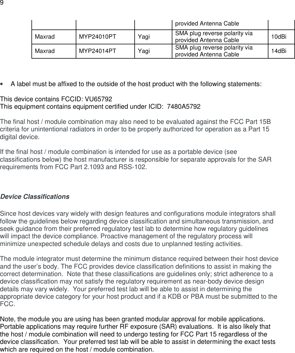 9  provided Antenna Cable Maxrad  MYP24010PT  Yagi  SMA plug reverse polarity via provided Antenna Cable  10dBi Maxrad  MYP24014PT  Yagi  SMA plug reverse polarity via provided Antenna Cable  14dBi    &bull; A label must be affixed to the outside of the host product with the following statements:  This device contains FCCID: VU65792 This equipment contains equipment certified under ICID:  7480A5792  The final host / module combination may also need to be evaluated against the FCC Part 15B criteria for unintentional radiators in order to be properly authorized for operation as a Part 15 digital device.    If the final host / module combination is intended for use as a portable device (see classifications below) the host manufacturer is responsible for separate approvals for the SAR requirements from FCC Part 2.1093 and RSS-102.   Device Classifications   Since host devices vary widely with design features and configurations module integrators shall follow the guidelines below regarding device classification and simultaneous transmission, and seek guidance from their preferred regulatory test lab to determine how regulatory guidelines will impact the device compliance. Proactive management of the regulatory process will minimize unexpected schedule delays and costs due to unplanned testing activities.  The module integrator must determine the minimum distance required between their host device and the user&rsquo;s body. The FCC provides device classification definitions to assist in making the correct determination.  Note that these classifications are guidelines only; strict adherence to a device classification may not satisfy the regulatory requirement as near-body device design details may vary widely.  Your preferred test lab will be able to assist in determining the appropriate device category for your host product and if a KDB or PBA must be submitted to the FCC.    Note, the module you are using has been granted modular approval for mobile applications.  Portable applications may require further RF exposure (SAR) evaluations.  It is also likely that the host / module combination will need to undergo testing for FCC Part 15 regardless of the device classification.  Your preferred test lab will be able to assist in determining the exact tests which are required on the host / module combination.   