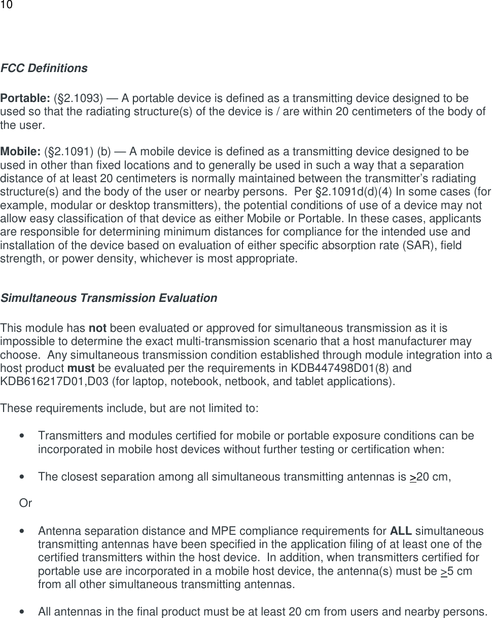 10   FCC Definitions  Portable: (&sect;2.1093) &mdash; A portable device is defined as a transmitting device designed to be used so that the radiating structure(s) of the device is / are within 20 centimeters of the body of the user.  Mobile: (&sect;2.1091) (b) &mdash; A mobile device is defined as a transmitting device designed to be used in other than fixed locations and to generally be used in such a way that a separation distance of at least 20 centimeters is normally maintained between the transmitter&rsquo;s radiating structure(s) and the body of the user or nearby persons.  Per &sect;2.1091d(d)(4) In some cases (for example, modular or desktop transmitters), the potential conditions of use of a device may not allow easy classification of that device as either Mobile or Portable. In these cases, applicants are responsible for determining minimum distances for compliance for the intended use and installation of the device based on evaluation of either specific absorption rate (SAR), field strength, or power density, whichever is most appropriate.  Simultaneous Transmission Evaluation   This module has not been evaluated or approved for simultaneous transmission as it is impossible to determine the exact multi-transmission scenario that a host manufacturer may choose.  Any simultaneous transmission condition established through module integration into a host product must be evaluated per the requirements in KDB447498D01(8) and KDB616217D01,D03 (for laptop, notebook, netbook, and tablet applications).  These requirements include, but are not limited to:  &bull;  Transmitters and modules certified for mobile or portable exposure conditions can be incorporated in mobile host devices without further testing or certification when:  &bull;  The closest separation among all simultaneous transmitting antennas is >20 cm,  Or  &bull;  Antenna separation distance and MPE compliance requirements for ALL simultaneous transmitting antennas have been specified in the application filing of at least one of the certified transmitters within the host device.  In addition, when transmitters certified for portable use are incorporated in a mobile host device, the antenna(s) must be >5 cm from all other simultaneous transmitting antennas.    &bull;  All antennas in the final product must be at least 20 cm from users and nearby persons.     