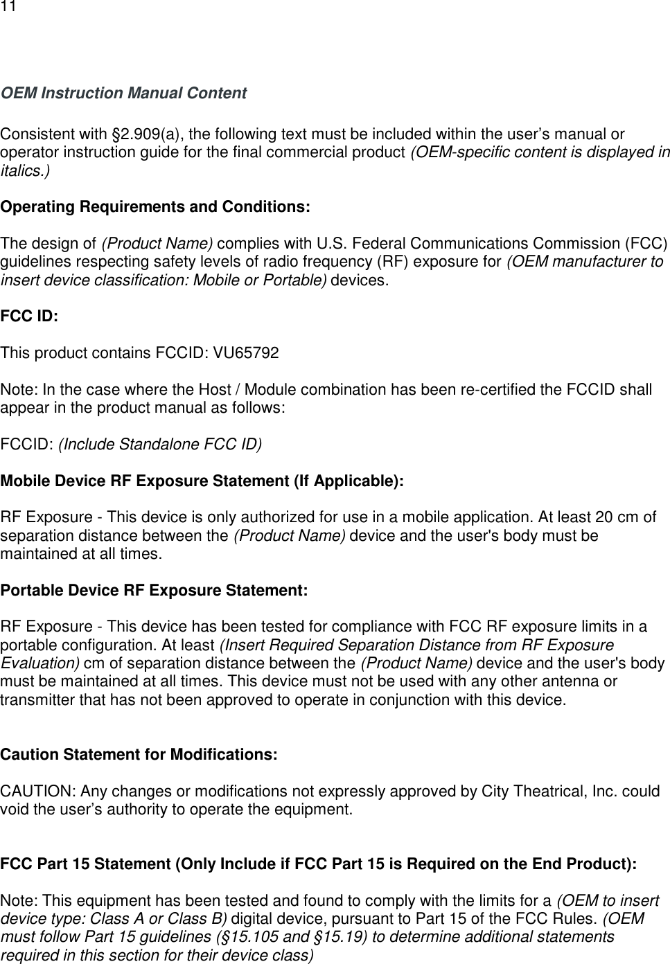 11   OEM Instruction Manual Content  Consistent with &sect;2.909(a), the following text must be included within the user&rsquo;s manual or operator instruction guide for the final commercial product (OEM-specific content is displayed in italics.)  Operating Requirements and Conditions:  The design of (Product Name) complies with U.S. Federal Communications Commission (FCC) guidelines respecting safety levels of radio frequency (RF) exposure for (OEM manufacturer to insert device classification: Mobile or Portable) devices.  FCC ID:   This product contains FCCID: VU65792  Note: In the case where the Host / Module combination has been re-certified the FCCID shall appear in the product manual as follows:  FCCID: (Include Standalone FCC ID)  Mobile Device RF Exposure Statement (If Applicable):  RF Exposure - This device is only authorized for use in a mobile application. At least 20 cm of separation distance between the (Product Name) device and the user's body must be maintained at all times.  Portable Device RF Exposure Statement:  RF Exposure - This device has been tested for compliance with FCC RF exposure limits in a portable configuration. At least (Insert Required Separation Distance from RF Exposure Evaluation) cm of separation distance between the (Product Name) device and the user's body must be maintained at all times. This device must not be used with any other antenna or transmitter that has not been approved to operate in conjunction with this device.   Caution Statement for Modifications:  CAUTION: Any changes or modifications not expressly approved by City Theatrical, Inc. could void the user&rsquo;s authority to operate the equipment.   FCC Part 15 Statement (Only Include if FCC Part 15 is Required on the End Product):  Note: This equipment has been tested and found to comply with the limits for a (OEM to insert device type: Class A or Class B) digital device, pursuant to Part 15 of the FCC Rules. (OEM must follow Part 15 guidelines (&sect;15.105 and &sect;15.19) to determine additional statements required in this section for their device class)  