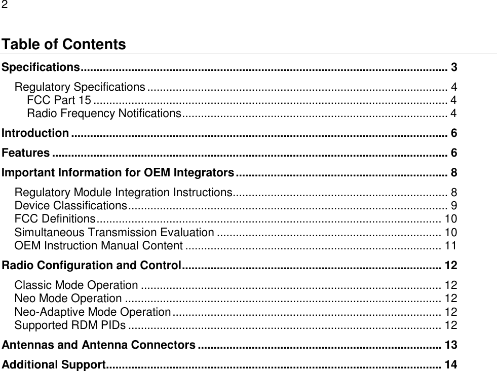 2  Table of Contents Specifications.................................................................................................................... 3 Regulatory Specifications............................................................................................... 4 FCC Part 15 ................................................................................................................ 4 Radio Frequency Notifications.................................................................................... 4 Introduction ....................................................................................................................... 6 Features ............................................................................................................................. 6 Important Information for OEM Integrators................................................................... 8 Regulatory Module Integration Instructions.................................................................... 8 Device Classifications..................................................................................................... 9 FCC Definitions............................................................................................................. 10 Simultaneous Transmission Evaluation ....................................................................... 10 OEM Instruction Manual Content ................................................................................. 11 Radio Configuration and Control.................................................................................. 12 Classic Mode Operation ............................................................................................... 12 Neo Mode Operation .................................................................................................... 12 Neo-Adaptive Mode Operation..................................................................................... 12 Supported RDM PIDs ................................................................................................... 12 Antennas and Antenna Connectors ............................................................................. 13 Additional Support.......................................................................................................... 14   