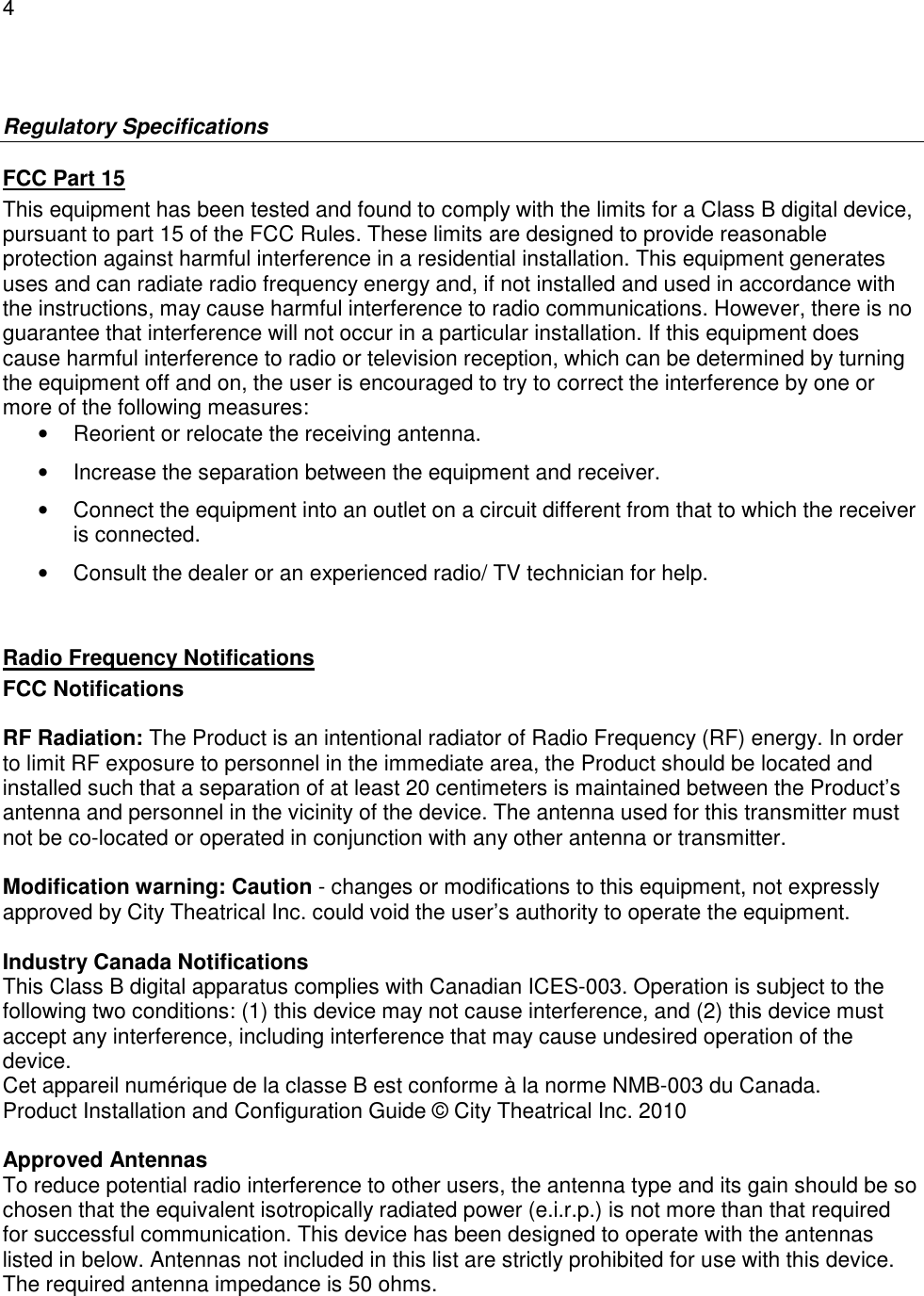 4   Regulatory Specifications FCC Part 15 This equipment has been tested and found to comply with the limits for a Class B digital device, pursuant to part 15 of the FCC Rules. These limits are designed to provide reasonable protection against harmful interference in a residential installation. This equipment generates uses and can radiate radio frequency energy and, if not installed and used in accordance with the instructions, may cause harmful interference to radio communications. However, there is no guarantee that interference will not occur in a particular installation. If this equipment does cause harmful interference to radio or television reception, which can be determined by turning the equipment off and on, the user is encouraged to try to correct the interference by one or more of the following measures: &bull;  Reorient or relocate the receiving antenna. &bull;  Increase the separation between the equipment and receiver. &bull;  Connect the equipment into an outlet on a circuit different from that to which the receiver is connected. &bull;  Consult the dealer or an experienced radio/ TV technician for help.  Radio Frequency Notifications FCC Notifications  RF Radiation: The Product is an intentional radiator of Radio Frequency (RF) energy. In order to limit RF exposure to personnel in the immediate area, the Product should be located and installed such that a separation of at least 20 centimeters is maintained between the Product&rsquo;s antenna and personnel in the vicinity of the device. The antenna used for this transmitter must not be co-located or operated in conjunction with any other antenna or transmitter.  Modification warning: Caution - changes or modifications to this equipment, not expressly approved by City Theatrical Inc. could void the user&rsquo;s authority to operate the equipment.  Industry Canada Notifications This Class B digital apparatus complies with Canadian ICES-003. Operation is subject to the following two conditions: (1) this device may not cause interference, and (2) this device must accept any interference, including interference that may cause undesired operation of the device.  Cet appareil num&eacute;rique de la classe B est conforme &agrave; la norme NMB-003 du Canada. Product Installation and Configuration Guide &copy; City Theatrical Inc. 2010  Approved Antennas To reduce potential radio interference to other users, the antenna type and its gain should be so chosen that the equivalent isotropically radiated power (e.i.r.p.) is not more than that required for successful communication. This device has been designed to operate with the antennas listed in below. Antennas not included in this list are strictly prohibited for use with this device. The required antenna impedance is 50 ohms.  