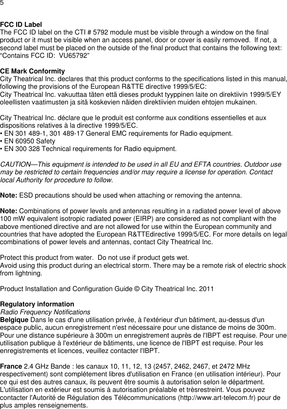 5  FCC ID Label The FCC ID label on the CTI # 5792 module must be visible through a window on the final product or it must be visible when an access panel, door or cover is easily removed.  If not, a second label must be placed on the outside of the final product that contains the following text: &ldquo;Contains FCC ID:  VU65792&rdquo;  CE Mark Conformity City Theatrical Inc. declares that this product conforms to the specifications listed in this manual, following the provisions of the European R&amp;TTE directive 1999/5/EC: City Theatrical Inc. vakuuttaa t&auml;ten ett&auml; dieses produkt tyyppinen laite on direktiivin 1999/5/EY oleellisten vaatimusten ja sit&auml; koskevien n&auml;iden direktiivien muiden ehtojen mukainen.  City Theatrical Inc. d&eacute;clare que le produit est conforme aux conditions essentielles et aux dispositions relatives &agrave; la directive 1999/5/EC. &bull; EN 301 489-1, 301 489-17 General EMC requirements for Radio equipment. &bull; EN 60950 Safety &bull; EN 300 328 Technical requirements for Radio equipment.  CAUTION&mdash;This equipment is intended to be used in all EU and EFTA countries. Outdoor use may be restricted to certain frequencies and/or may require a license for operation. Contact local Authority for procedure to follow.  Note: ESD precautions should be used when attaching or removing the antenna.  Note: Combinations of power levels and antennas resulting in a radiated power level of above 100 mW equivalent isotropic radiated power (EIRP) are considered as not compliant with the above mentioned directive and are not allowed for use within the European community and countries that have adopted the European R&amp;TTEdirective 1999/5/EC. For more details on legal combinations of power levels and antennas, contact City Theatrical Inc.  Protect this product from water.  Do not use if product gets wet. Avoid using this product during an electrical storm. There may be a remote risk of electric shock from lightning.  Product Installation and Configuration Guide &copy; City Theatrical Inc. 2011  Regulatory information Radio Frequency Notifications Belgique Dans le cas d'une utilisation priv&eacute;e, &agrave; l'ext&eacute;rieur d'un b&acirc;timent, au-dessus d'un espace public, aucun enregistrement n'est n&eacute;cessaire pour une distance de moins de 300m. Pour une distance sup&eacute;rieure &agrave; 300m un enregistrement aupr&egrave;s de l'IBPT est requise. Pour une utilisation publique &agrave; l'ext&eacute;rieur de b&acirc;timents, une licence de l'IBPT est requise. Pour les enregistrements et licences, veuillez contacter l'IBPT.  France 2.4 GHz Bande : les canaux 10, 11, 12, 13 (2457, 2462, 2467, et 2472 MHz respectivement) sont compl&eacute;tement libres d'utilisation en France (en utilisation int&eacute;rieur). Pour ce qui est des autres canaux, ils peuvent &ecirc;tre soumis &agrave; autorisation selon le d&eacute;partment. L'utilisation en ext&eacute;rieur est soumis &agrave; autorisation pr&eacute;alable et tr&egrave;srestreint. Vous pouvez contacter l'Autorit&eacute; de R&eacute;gulation des T&eacute;l&eacute;communications (http://www.art-telecom.fr) pour de plus amples renseignements. 
