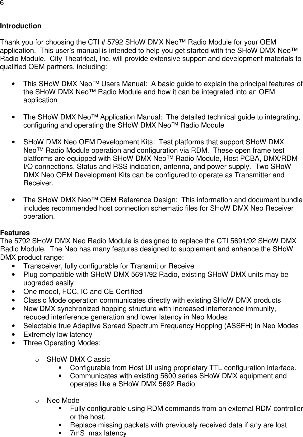 6  Introduction  Thank you for choosing the CTI # 5792 SHoW DMX Neo&trade; Radio Module for your OEM application.  This user&rsquo;s manual is intended to help you get started with the SHoW DMX Neo&trade; Radio Module.  City Theatrical, Inc. will provide extensive support and development materials to qualified OEM partners, including:  &bull;  This SHoW DMX Neo&trade; Users Manual:  A basic guide to explain the principal features of the SHoW DMX Neo&trade; Radio Module and how it can be integrated into an OEM application  &bull;  The SHoW DMX Neo&trade; Application Manual:  The detailed technical guide to integrating, configuring and operating the SHoW DMX Neo&trade; Radio Module   &bull;  SHoW DMX Neo OEM Development Kits:  Test platforms that support SHoW DMX Neo&trade; Radio Module operation and configuration via RDM.  These open frame test platforms are equipped with SHoW DMX Neo&trade; Radio Module, Host PCBA, DMX/RDM I/O connections, Status and RSS indication, antenna, and power supply.  Two SHoW DMX Neo OEM Development Kits can be configured to operate as Transmitter and Receiver.  &bull;  The SHoW DMX Neo&trade; OEM Reference Design:  This information and document bundle includes recommended host connection schematic files for SHoW DMX Neo Receiver operation.  Features The 5792 SHoW DMX Neo Radio Module is designed to replace the CTI 5691/92 SHoW DMX Radio Module.  The Neo has many features designed to supplement and enhance the SHoW DMX product range: &bull;  Transceiver, fully configurable for Transmit or Receive &bull;  Plug compatible with SHoW DMX 5691/92 Radio, existing SHoW DMX units may be upgraded easily &bull;  One model, FCC, IC and CE Certified &bull;  Classic Mode operation communicates directly with existing SHoW DMX products &bull;  New DMX synchronized hopping structure with increased interference immunity, reduced interference generation and lower latency in Neo Modes &bull;  Selectable true Adaptive Spread Spectrum Frequency Hopping (ASSFH) in Neo Modes &bull;  Extremely low latency &bull;  Three Operating Modes:  o  SHoW DMX Classic   Configurable from Host UI using proprietary TTL configuration interface.   Communicates with existing 5600 series SHoW DMX equipment and operates like a SHoW DMX 5692 Radio  o  Neo Mode   Fully configurable using RDM commands from an external RDM controller or the host.   Replace missing packets with previously received data if any are lost   7mS  max latency 