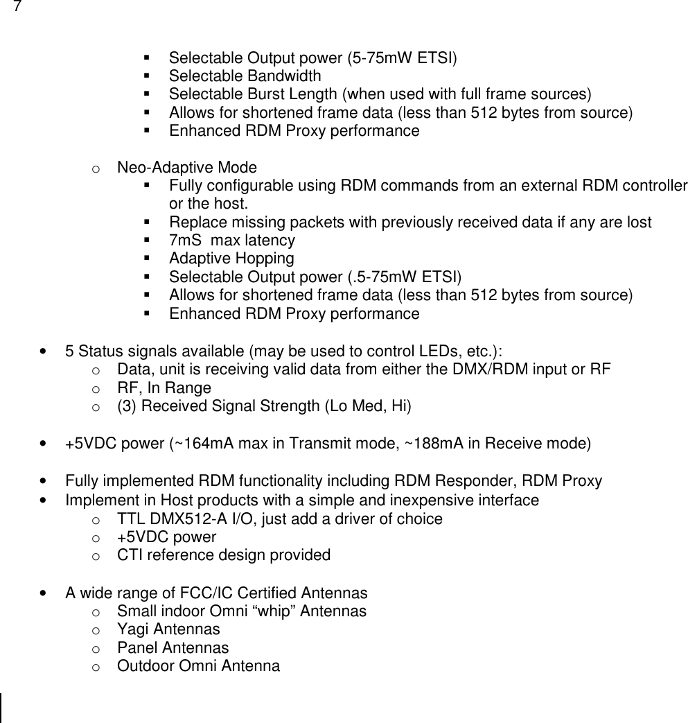 7    Selectable Output power (5-75mW ETSI)   Selectable Bandwidth   Selectable Burst Length (when used with full frame sources)   Allows for shortened frame data (less than 512 bytes from source)   Enhanced RDM Proxy performance  o  Neo-Adaptive Mode   Fully configurable using RDM commands from an external RDM controller or the host.   Replace missing packets with previously received data if any are lost   7mS  max latency   Adaptive Hopping   Selectable Output power (.5-75mW ETSI)   Allows for shortened frame data (less than 512 bytes from source)   Enhanced RDM Proxy performance  &bull;  5 Status signals available (may be used to control LEDs, etc.):   o  Data, unit is receiving valid data from either the DMX/RDM input or RF o  RF, In Range o  (3) Received Signal Strength (Lo Med, Hi)  &bull;  +5VDC power (~164mA max in Transmit mode, ~188mA in Receive mode)  &bull;  Fully implemented RDM functionality including RDM Responder, RDM Proxy  &bull;  Implement in Host products with a simple and inexpensive interface o  TTL DMX512-A I/O, just add a driver of choice o  +5VDC power o  CTI reference design provided  &bull;  A wide range of FCC/IC Certified Antennas o  Small indoor Omni &ldquo;whip&rdquo; Antennas o  Yagi Antennas o  Panel Antennas o  Outdoor Omni Antenna  