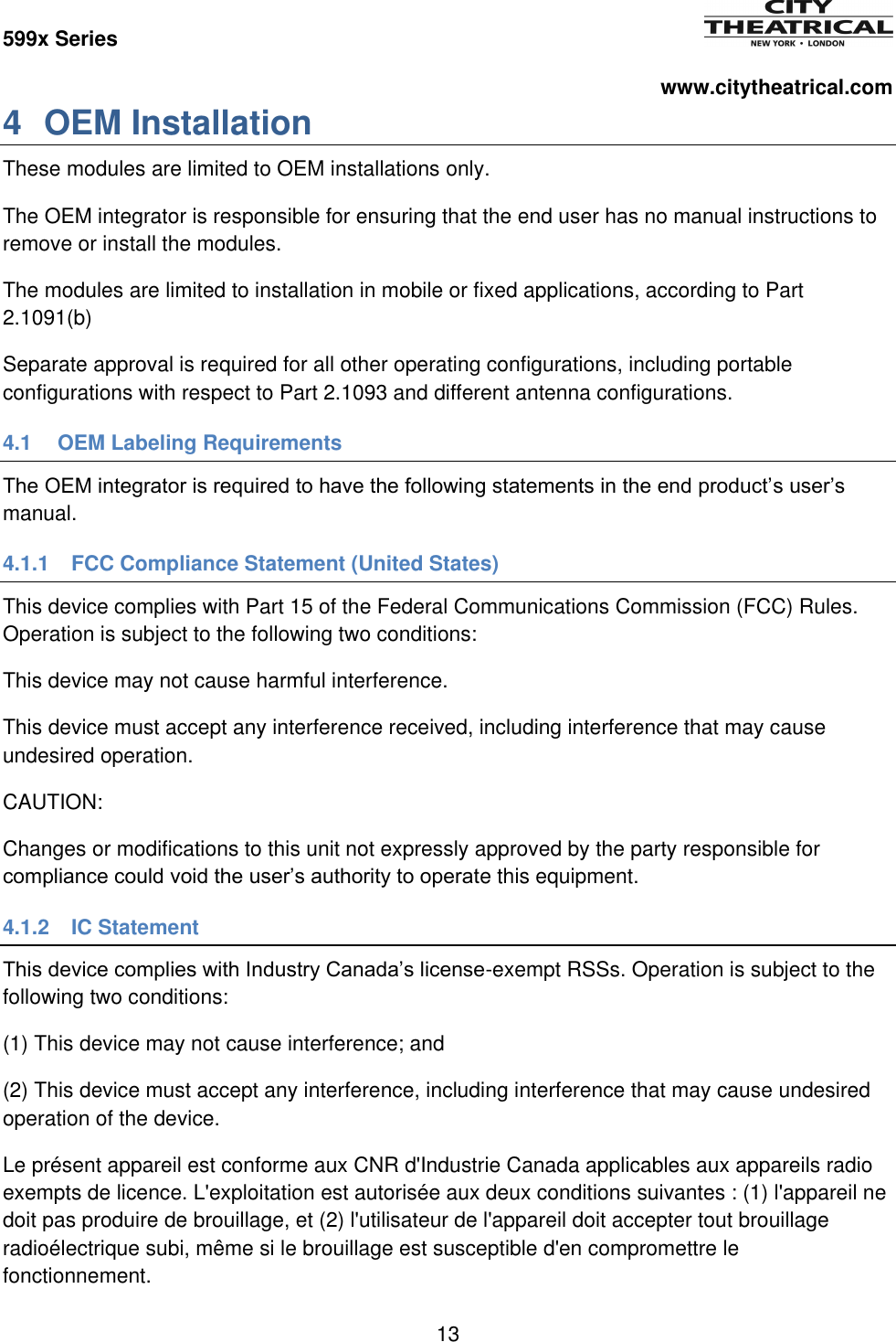 599x Series          www.citytheatrical.com 13  4  OEM Installation These modules are limited to OEM installations only. The OEM integrator is responsible for ensuring that the end user has no manual instructions to remove or install the modules. The modules are limited to installation in mobile or fixed applications, according to Part 2.1091(b) Separate approval is required for all other operating configurations, including portable configurations with respect to Part 2.1093 and different antenna configurations. 4.1  OEM Labeling Requirements The OEM integrator is required to have the following statements in the end product&rsquo;s user&rsquo;s manual. 4.1.1  FCC Compliance Statement (United States) This device complies with Part 15 of the Federal Communications Commission (FCC) Rules. Operation is subject to the following two conditions:  This device may not cause harmful interference. This device must accept any interference received, including interference that may cause undesired operation. CAUTION: Changes or modifications to this unit not expressly approved by the party responsible for compliance could void the user&rsquo;s authority to operate this equipment. 4.1.2  IC Statement This device complies with Industry Canada&rsquo;s license-exempt RSSs. Operation is subject to the following two conditions: (1) This device may not cause interference; and  (2) This device must accept any interference, including interference that may cause undesired operation of the device. Le pr&eacute;sent appareil est conforme aux CNR d'Industrie Canada applicables aux appareils radio exempts de licence. L'exploitation est autoris&eacute;e aux deux conditions suivantes : (1) l'appareil ne doit pas produire de brouillage, et (2) l'utilisateur de l'appareil doit accepter tout brouillage radio&eacute;lectrique subi, m&ecirc;me si le brouillage est susceptible d'en compromettre le fonctionnement. 
