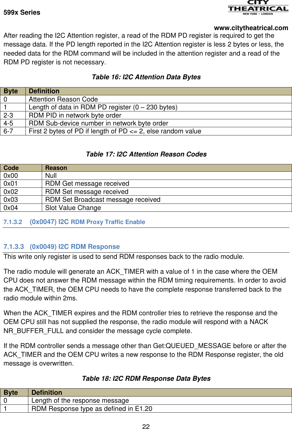 599x Series          www.citytheatrical.com 22  After reading the I2C Attention register, a read of the RDM PD register is required to get the message data. If the PD length reported in the I2C Attention register is less 2 bytes or less, the needed data for the RDM command will be included in the attention register and a read of the RDM PD register is not necessary. Table 16: I2C Attention Data Bytes Byte Definition 0 Attention Reason Code 1 Length of data in RDM PD register (0 &ndash; 230 bytes) 2-3 RDM PID in network byte order 4-5 RDM Sub-device number in network byte order 6-7 First 2 bytes of PD if length of PD <= 2, else random value  Table 17: I2C Attention Reason Codes Code Reason 0x00 Null 0x01 RDM Get message received 0x02 RDM Set message received 0x03 RDM Set Broadcast message received 0x04 Slot Value Change 7.1.3.2  (0x0047) I2C RDM Proxy Traffic Enable  7.1.3.3  (0x0049) I2C RDM Response This write only register is used to send RDM responses back to the radio module. The radio module will generate an ACK_TIMER with a value of 1 in the case where the OEM CPU does not answer the RDM message within the RDM timing requirements. In order to avoid the ACK_TIMER, the OEM CPU needs to have the complete response transferred back to the radio module within 2ms. When the ACK_TIMER expires and the RDM controller tries to retrieve the response and the OEM CPU still has not supplied the response, the radio module will respond with a NACK NR_BUFFER_FULL and consider the message cycle complete. If the RDM controller sends a message other than Get:QUEUED_MESSAGE before or after the ACK_TIMER and the OEM CPU writes a new response to the RDM Response register, the old message is overwritten. Table 18: I2C RDM Response Data Bytes Byte Definition 0 Length of the response message 1 RDM Response type as defined in E1.20 