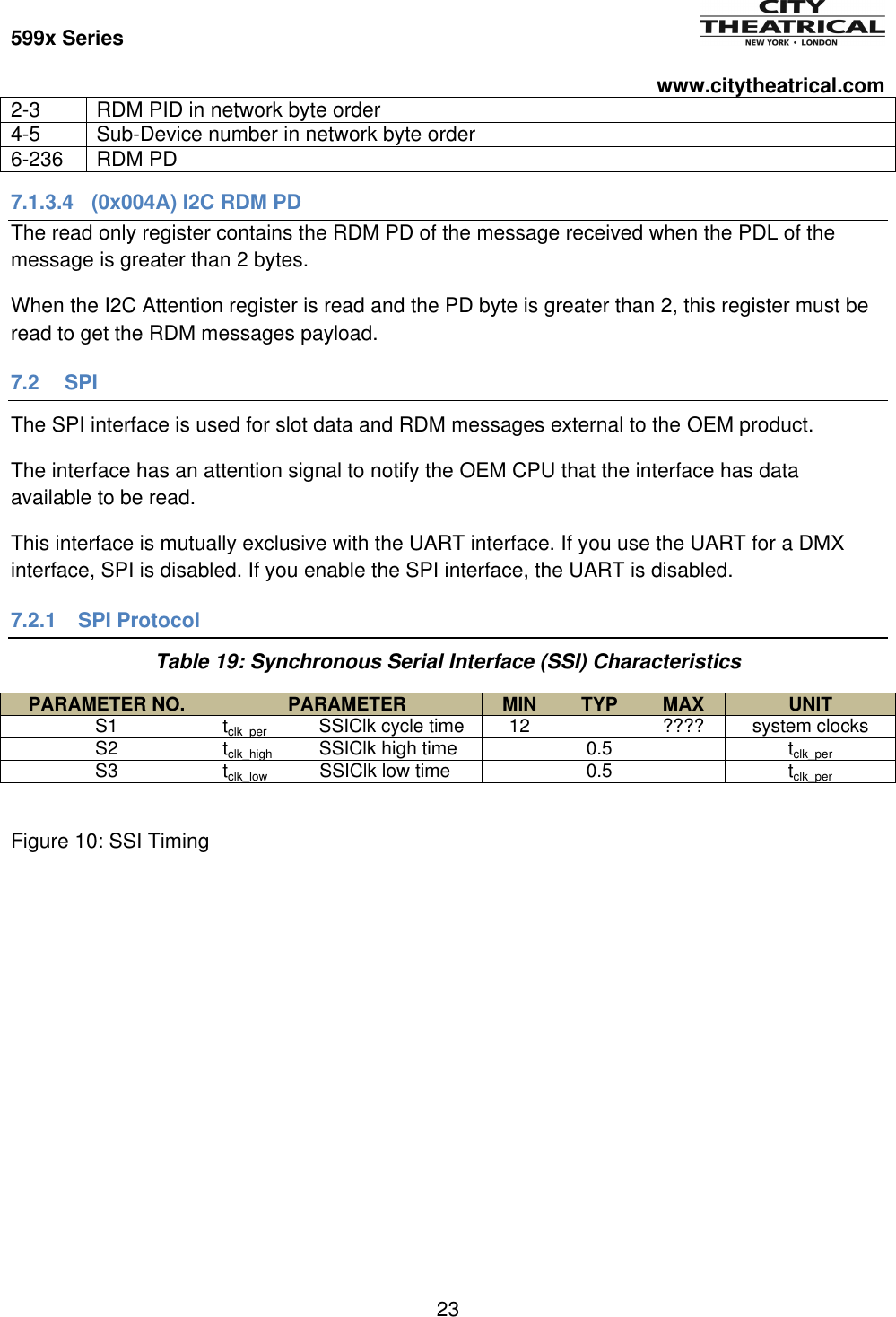 599x Series          www.citytheatrical.com 23  2-3 RDM PID in network byte order 4-5 Sub-Device number in network byte order 6-236 RDM PD 7.1.3.4  (0x004A) I2C RDM PD The read only register contains the RDM PD of the message received when the PDL of the message is greater than 2 bytes. When the I2C Attention register is read and the PD byte is greater than 2, this register must be read to get the RDM messages payload. 7.2 SPI The SPI interface is used for slot data and RDM messages external to the OEM product. The interface has an attention signal to notify the OEM CPU that the interface has data available to be read. This interface is mutually exclusive with the UART interface. If you use the UART for a DMX interface, SPI is disabled. If you enable the SPI interface, the UART is disabled. 7.2.1  SPI Protocol Table 19: Synchronous Serial Interface (SSI) Characteristics PARAMETER NO. PARAMETER MIN TYP MAX UNIT S1 tclk_per          SSIClk cycle time 12  ???? system clocks S2 tclk_high         SSIClk high time  0.5  tclk_per  S3 tclk_low          SSIClk low time  0.5  tclk_per  Figure 10: SSI Timing 