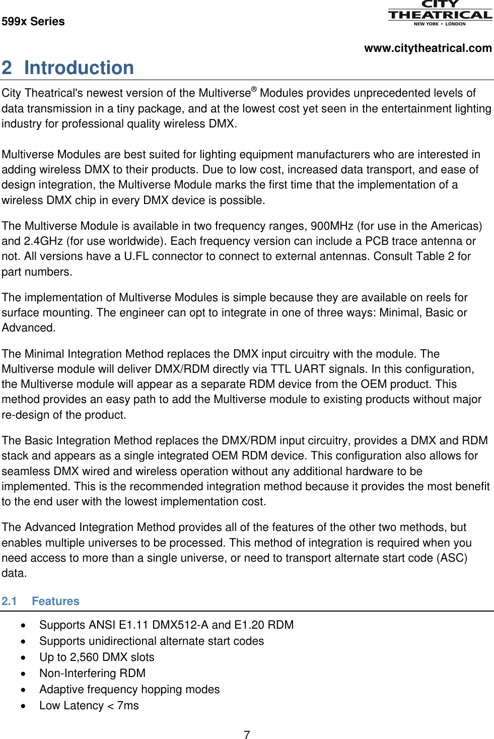 599x Series          www.citytheatrical.com 7  2  Introduction City Theatrical's newest version of the Multiverse&reg; Modules provides unprecedented levels of data transmission in a tiny package, and at the lowest cost yet seen in the entertainment lighting industry for professional quality wireless DMX.  Multiverse Modules are best suited for lighting equipment manufacturers who are interested in adding wireless DMX to their products. Due to low cost, increased data transport, and ease of design integration, the Multiverse Module marks the first time that the implementation of a wireless DMX chip in every DMX device is possible. The Multiverse Module is available in two frequency ranges, 900MHz (for use in the Americas) and 2.4GHz (for use worldwide). Each frequency version can include a PCB trace antenna or not. All versions have a U.FL connector to connect to external antennas. Consult Table 2 for part numbers. The implementation of Multiverse Modules is simple because they are available on reels for surface mounting. The engineer can opt to integrate in one of three ways: Minimal, Basic or Advanced. The Minimal Integration Method replaces the DMX input circuitry with the module. The Multiverse module will deliver DMX/RDM directly via TTL UART signals. In this configuration, the Multiverse module will appear as a separate RDM device from the OEM product. This method provides an easy path to add the Multiverse module to existing products without major re-design of the product. The Basic Integration Method replaces the DMX/RDM input circuitry, provides a DMX and RDM stack and appears as a single integrated OEM RDM device. This configuration also allows for seamless DMX wired and wireless operation without any additional hardware to be implemented. This is the recommended integration method because it provides the most benefit to the end user with the lowest implementation cost. The Advanced Integration Method provides all of the features of the other two methods, but enables multiple universes to be processed. This method of integration is required when you need access to more than a single universe, or need to transport alternate start code (ASC) data. 2.1  Features   Supports ANSI E1.11 DMX512-A and E1.20 RDM   Supports unidirectional alternate start codes   Up to 2,560 DMX slots   Non-Interfering RDM   Adaptive frequency hopping modes   Low Latency < 7ms 