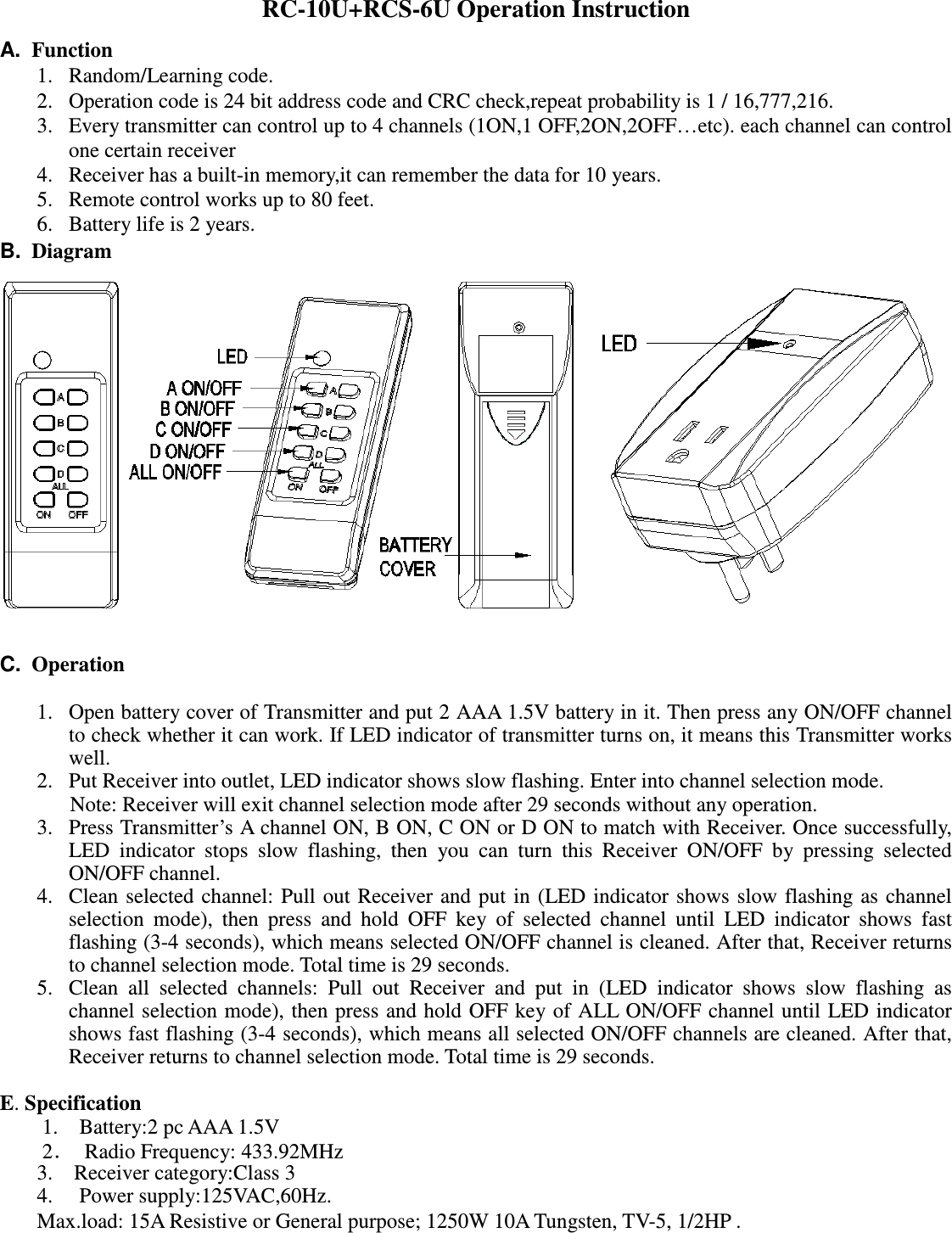 RC-10U+RCS-6U Operation Instruction A.  Function 1. Random/Learning code. 2. Operation code is 24 bit address code and CRC check,repeat probability is 1 / 16,777,216. 3. Every transmitter can control up to 4 channels (1ON,1 OFF,2ON,2OFF…etc). each channel can control one certain receiver 4. Receiver has a built-in memory,it can remember the data for 10 years. 5. Remote control works up to 80 feet. 6. Battery life is 2 years. B.  Diagram                                             C.  Operation  1. Open battery cover of Transmitter and put 2 AAA 1.5V battery in it. Then press any ON/OFF channel to check whether it can work. If LED indicator of transmitter turns on, it means this Transmitter works well. 2. Put Receiver into outlet, LED indicator shows slow flashing. Enter into channel selection mode.       Note: Receiver will exit channel selection mode after 29 seconds without any operation.   3. Press Transmitter’s A channel ON, B ON, C ON or D ON to match with Receiver. Once successfully, LED  indicator  stops  slow  flashing,  then  you  can  turn  this  Receiver  ON/OFF  by  pressing  selected ON/OFF channel. 4. Clean selected channel: Pull  out Receiver and put in  (LED indicator shows  slow  flashing as channel selection  mode),  then  press  and  hold  OFF  key  of  selected  channel  until  LED  indicator  shows  fast flashing (3-4 seconds), which means selected ON/OFF channel is cleaned. After that, Receiver returns to channel selection mode. Total time is 29 seconds. 5. Clean  all  selected  channels:  Pull  out  Receiver  and  put  in  (LED  indicator  shows  slow  flashing  as channel selection mode), then press and hold OFF key of  ALL  ON/OFF channel until LED indicator shows fast flashing (3-4 seconds), which means all selected ON/OFF channels are cleaned. After that, Receiver returns to channel selection mode. Total time is 29 seconds.  E. Specification 1.    Battery:2 pc AAA 1.5V   2．  Radio Frequency: 433.92MHz 3.    Receiver category:Class 3 4.   Power supply:125VAC,60Hz. Max.load: 15A Resistive or General purpose; 1250W 10A Tungsten, TV-5, 1/2HP .       