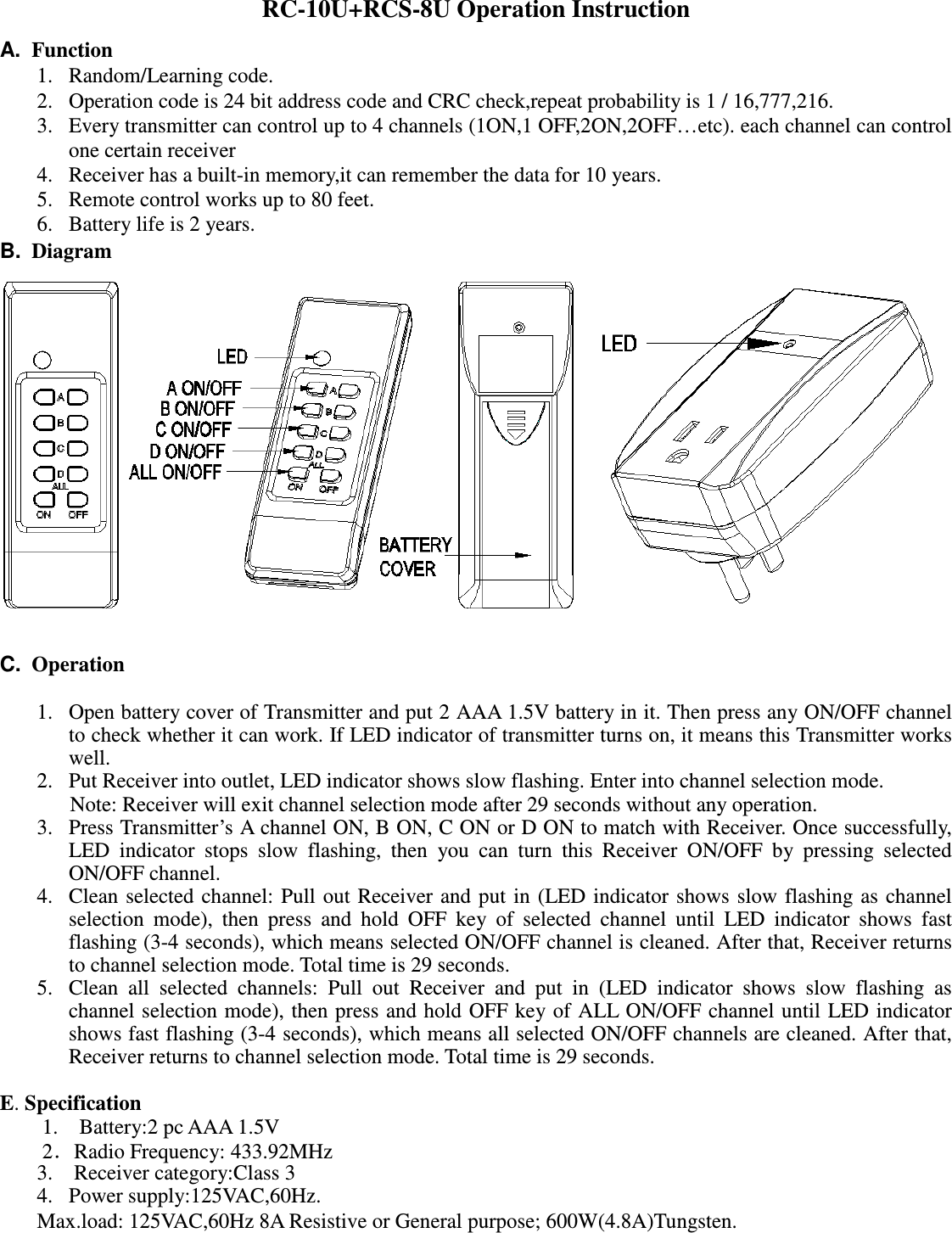 RC-10U+RCS-8U Operation Instruction A. Function 1. Random/Learning code. 2. Operation code is 24 bit address code and CRC check,repeat probability is 1 / 16,777,216. 3. Every transmitter can control up to 4 channels (1ON,1 OFF,2ON,2OFF…etc). each channel can control one certain receiver 4. Receiver has a built-in memory,it can remember the data for 10 years. 5. Remote control works up to 80 feet. 6. Battery life is 2 years. B. Diagram C. Operation 1. Open battery cover of Transmitter and put 2 AAA 1.5V battery in it. Then press any ON/OFF channel to check whether it can work. If LED indicator of transmitter turns on, it means this Transmitter works well. 2. Put Receiver into outlet, LED indicator shows slow flashing. Enter into channel selection mode. Note: Receiver will exit channel selection mode after 29 seconds without any operation. 3. Press Transmitter’s A channel ON, B ON, C ON or D ON to match with Receiver. Once successfully, LED indicator stops slow flashing, then you can turn this Receiver ON/OFF by pressing selected ON/OFF channel. 4. Clean selected channel: Pull out Receiver and put in (LED indicator shows slow flashing as channel selection mode), then press and hold OFF key of selected channel until LED indicator shows fast flashing (3-4 seconds), which means selected ON/OFF channel is cleaned. After that, Receiver returns to channel selection mode. Total time is 29 seconds. 5. Clean all selected channels: Pull out Receiver and put in (LED indicator shows slow flashing as channel selection mode), then press and hold OFF key of ALL ON/OFF channel until LED indicator shows fast flashing (3-4 seconds), which means all selected ON/OFF channels are cleaned. After that, Receiver returns to channel selection mode. Total time is 29 seconds. E. Specification 1. Battery:2 pc AAA 1.5V 2.Radio Frequency: 433.92MHz 3. Receiver category:Class 3 4. Power supply:125VAC,60Hz. Max.load: 125VAC,60Hz 8A Resistive or General purpose; 600W(4.8A)Tungsten.