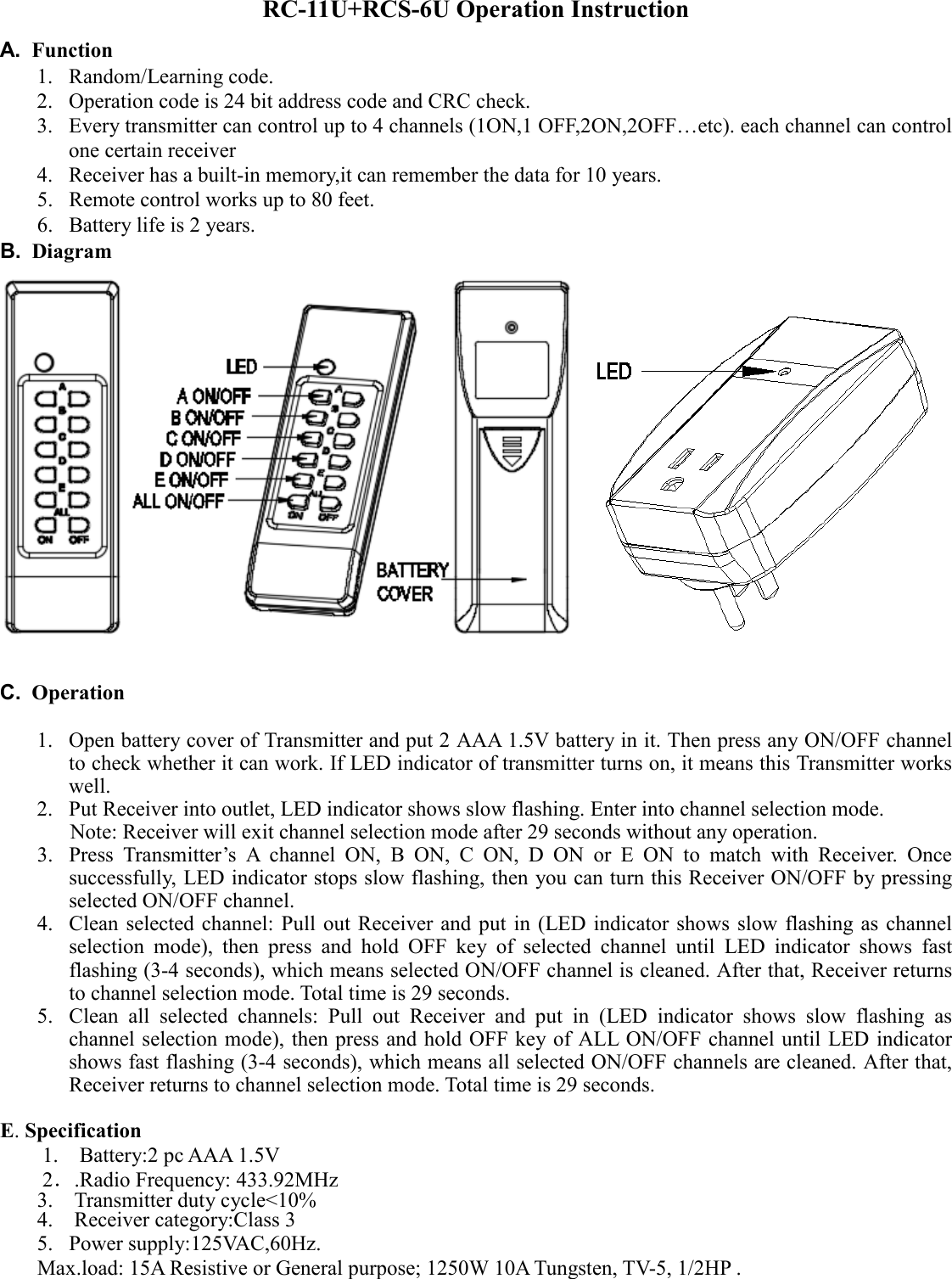 RC-11U+RCS-6U Operation Instruction A.  Function 1. Random/Learning code. 2. Operation code is 24 bit address code and CRC check. 3. Every transmitter can control up to 4 channels (1ON,1 OFF,2ON,2OFF…etc). each channel can control one certain receiver 4. Receiver has a built-in memory,it can remember the data for 10 years. 5. Remote control works up to 80 feet. 6. Battery life is 2 years. B.  Diagram                                             C.  Operation  1. Open battery cover of Transmitter and put 2 AAA 1.5V battery in it. Then press any ON/OFF channel to check whether it can work. If LED indicator of transmitter turns on, it means this Transmitter works well. 2. Put Receiver into outlet, LED indicator shows slow flashing. Enter into channel selection mode.       Note: Receiver will exit channel selection mode after 29 seconds without any operation.   3. Press  Transmitter’s  A  channel  ON,  B  ON,  C  ON,  D  ON  or  E  ON  to  match  with  Receiver.  Once successfully, LED indicator stops slow flashing, then you can turn this Receiver ON/OFF by pressing selected ON/OFF channel. 4. Clean selected channel:  Pull out Receiver and put  in (LED indicator shows  slow flashing as channel selection  mode),  then  press  and  hold  OFF  key  of  selected  channel  until  LED  indicator  shows  fast flashing (3-4 seconds), which means selected ON/OFF channel is cleaned. After that, Receiver returns to channel selection mode. Total time is 29 seconds. 5. Clean  all  selected  channels:  Pull  out  Receiver  and  put  in  (LED  indicator  shows  slow  flashing  as channel selection mode), then press and hold OFF key of ALL ON/OFF channel until  LED indicator shows fast flashing (3-4 seconds), which means all selected ON/OFF channels are cleaned. After that, Receiver returns to channel selection mode. Total time is 29 seconds.  E. Specification 1.    Battery:2 pc AAA 1.5V   2．.Radio Frequency: 433.92MHz 3.    Transmitter duty cycle&lt;10%   4.    Receiver category:Class 3 5. Power supply:125VAC,60Hz. Max.load: 15A Resistive or General purpose; 1250W 10A Tungsten, TV-5, 1/2HP .     