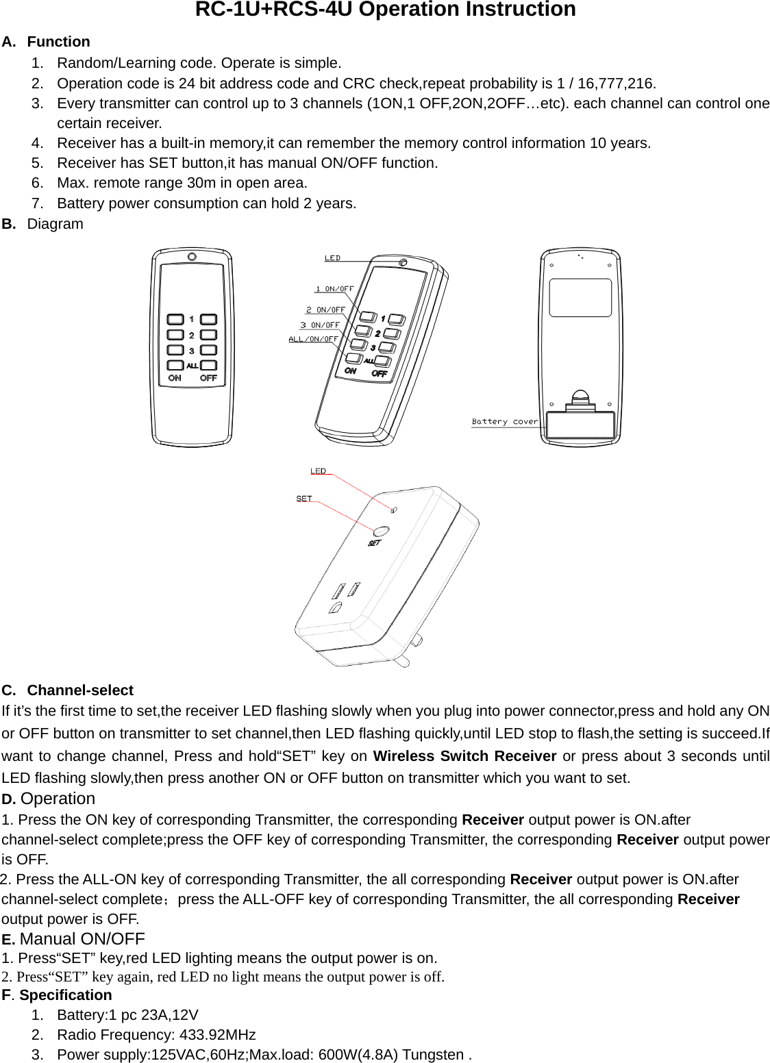 RC-1U+RCS-4U Operation Instruction A. Function 1. Random/Learning code. Operate is simple. 2.  Operation code is 24 bit address code and CRC check,repeat probability is 1 / 16,777,216. 3.  Every transmitter can control up to 3 channels (1ON,1 OFF,2ON,2OFF…etc). each channel can control one certain receiver. 4.  Receiver has a built-in memory,it can remember the memory control information 10 years. 5.  Receiver has SET button,it has manual ON/OFF function. 6.  Max. remote range 30m in open area. 7.  Battery power consumption can hold 2 years. B.  Diagram     C. Channel-select If it’s the first time to set,the receiver LED flashing slowly when you plug into power connector,press and hold any ON or OFF button on transmitter to set channel,then LED flashing quickly,until LED stop to flash,the setting is succeed.If want to change channel, Press and hold“SET” key on Wireless Switch Receiver or press about 3 seconds until LED flashing slowly,then press another ON or OFF button on transmitter which you want to set. D. Operation 1. Press the ON key of corresponding Transmitter, the corresponding Receiver output power is ON.after channel-select complete;press the OFF key of corresponding Transmitter, the corresponding Receiver output power is OFF. 2. Press the ALL-ON key of corresponding Transmitter, the all corresponding Receiver output power is ON.after channel-select complete；press the ALL-OFF key of corresponding Transmitter, the all corresponding Receiver output power is OFF. E. Manual ON/OFF 1. Press“SET” key,red LED lighting means the output power is on. 2. Press“SET” key again, red LED no light means the output power is off. F. Specification 1. Battery:1 pc 23A,12V  2.  Radio Frequency: 433.92MHz 3. Power supply:125VAC,60Hz;Max.load: 600W(4.8A) Tungsten .         