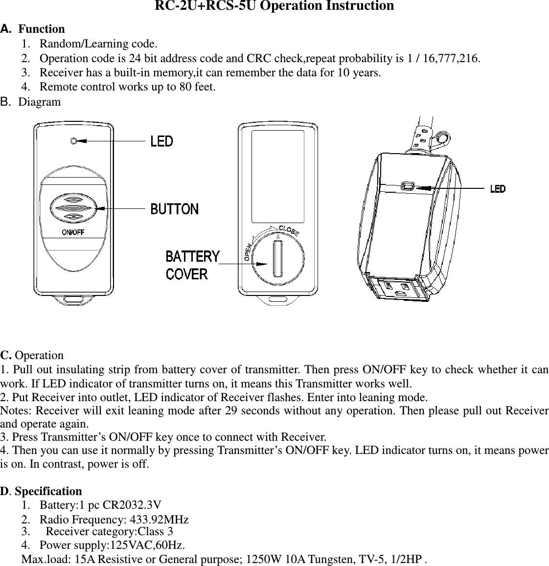 RC-2U+RCS-5U Operation Instruction A.  Function 1. Random/Learning code. 2. Operation code is 24 bit address code and CRC check,repeat probability is 1 / 16,777,216. 3. Receiver has a built-in memory,it can remember the data for 10 years. 4. Remote control works up to 80 feet. B.  Diagram                   C. Operation 1. Pull out insulating strip from battery cover of transmitter. Then press ON/OFF key to check whether it can work. If LED indicator of transmitter turns on, it means this Transmitter works well.   2. Put Receiver into outlet, LED indicator of Receiver flashes. Enter into leaning mode.   Notes: Receiver will exit leaning mode after 29 seconds without any operation. Then please pull out Receiver and operate again. 3. Press Transmitter’s ON/OFF key once to connect with Receiver. 4. Then you can use it normally by pressing Transmitter’s ON/OFF key. LED indicator turns on, it means power is on. In contrast, power is off.  D. Specification 1. Battery:1 pc CR2032.3V 2. Radio Frequency: 433.92MHz 3.   Receiver category:Class 3 4. Power supply:125VAC,60Hz. Max.load: 15A Resistive or General purpose; 1250W 10A Tungsten, TV-5, 1/2HP .                 