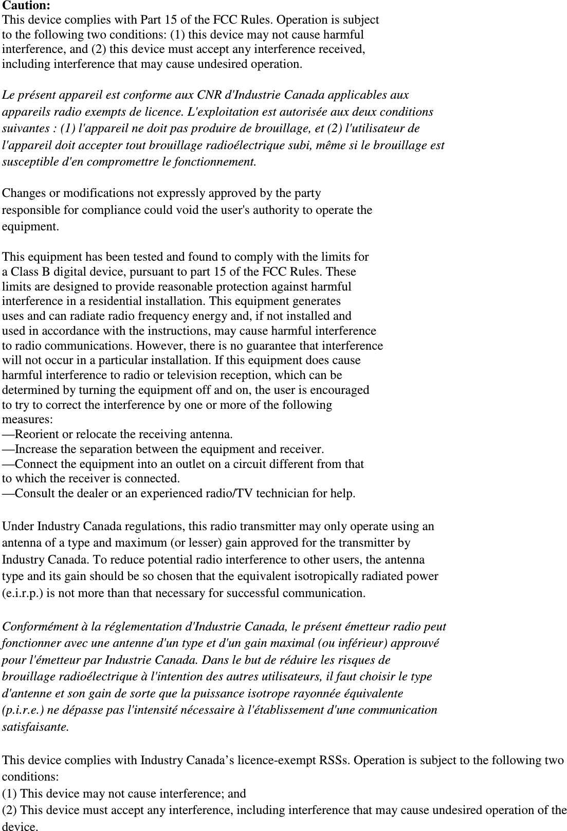 Caution: This device complies with Part 15 of the FCC Rules. Operation is subject   to the following two conditions: (1) this device may not cause harmful   interference, and (2) this device must accept any interference received,   including interference that may cause undesired operation.  Le présent appareil est conforme aux CNR d&apos;Industrie Canada applicables aux   appareils radio exempts de licence. L&apos;exploitation est autorisée aux deux conditions   suivantes : (1) l&apos;appareil ne doit pas produire de brouillage, et (2) l&apos;utilisateur de   l&apos;appareil doit accepter tout brouillage radioélectrique subi, même si le brouillage est   susceptible d&apos;en compromettre le fonctionnement.  Changes or modifications not expressly approved by the party   responsible for compliance could void the user&apos;s authority to operate the   equipment.  This equipment has been tested and found to comply with the limits for   a Class B digital device, pursuant to part 15 of the FCC Rules. These   limits are designed to provide reasonable protection against harmful   interference in a residential installation. This equipment generates   uses and can radiate radio frequency energy and, if not installed and   used in accordance with the instructions, may cause harmful interference   to radio communications. However, there is no guarantee that interference   will not occur in a particular installation. If this equipment does cause   harmful interference to radio or television reception, which can be   determined by turning the equipment off and on, the user is encouraged   to try to correct the interference by one or more of the following   measures: —Reorient or relocate the receiving antenna. —Increase the separation between the equipment and receiver. —Connect the equipment into an outlet on a circuit different from that   to which the receiver is connected. —Consult the dealer or an experienced radio/TV technician for help.  Under Industry Canada regulations, this radio transmitter may only operate using an   antenna of a type and maximum (or lesser) gain approved for the transmitter by   Industry Canada. To reduce potential radio interference to other users, the antenna   type and its gain should be so chosen that the equivalent isotropically radiated power   (e.i.r.p.) is not more than that necessary for successful communication.    Conformément à la réglementation d&apos;Industrie Canada, le présent émetteur radio peut fonctionner avec une antenne d&apos;un type et d&apos;un gain maximal (ou inférieur) approuvé   pour l&apos;émetteur par Industrie Canada. Dans le but de réduire les risques de   brouillage radioélectrique à l&apos;intention des autres utilisateurs, il faut choisir le type   d&apos;antenne et son gain de sorte que la puissance isotrope rayonnée équivalente   (p.i.r.e.) ne dépasse pas l&apos;intensité nécessaire à l&apos;établissement d&apos;une communication   satisfaisante.  This device complies with Industry Canada’s licence-exempt RSSs. Operation is subject to the following two conditions:   (1) This device may not cause interference; and   (2) This device must accept any interference, including interference that may cause undesired operation of the device.    